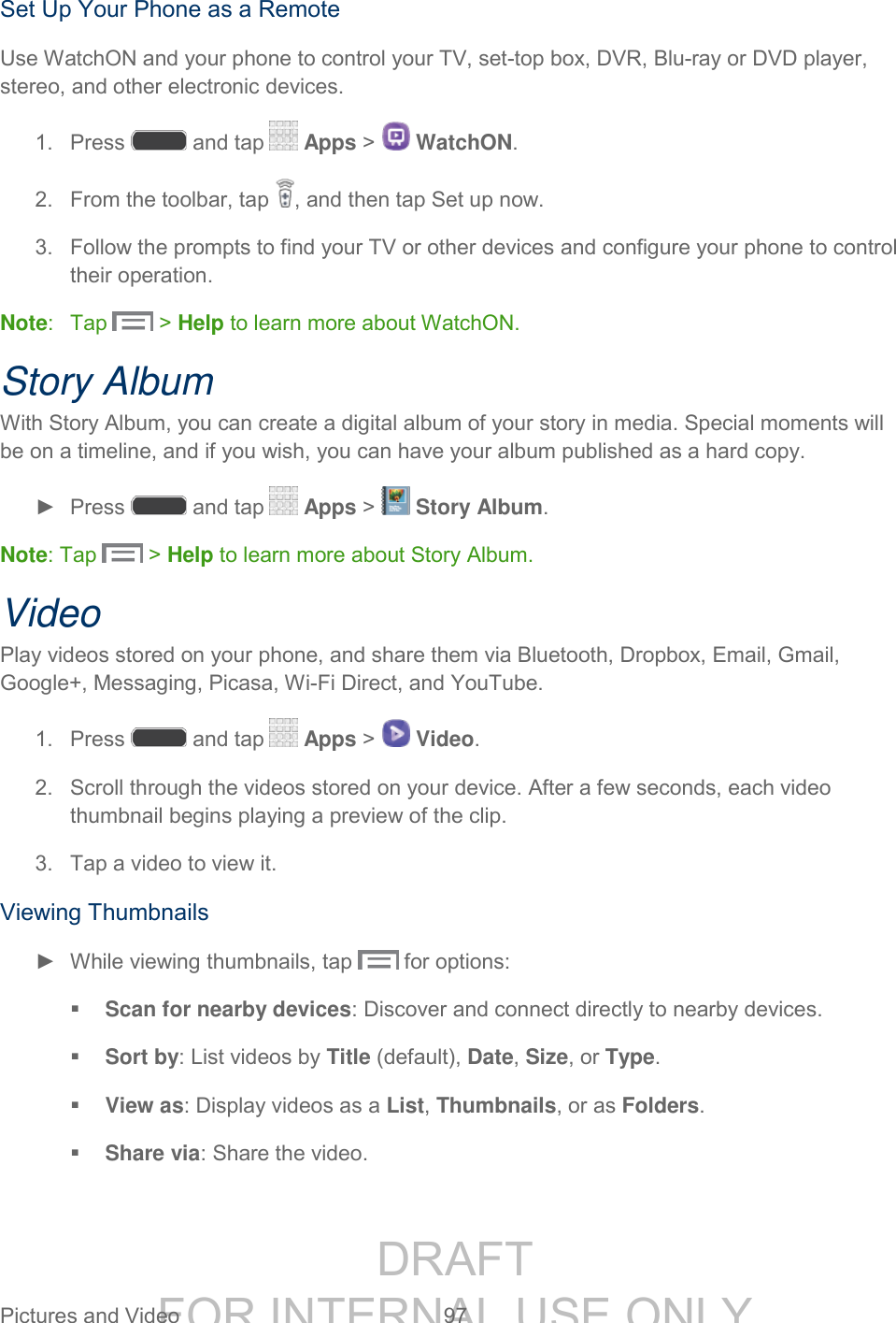 DRAFT FOR INTERNAL USE ONLY Pictures and Video 97 Set Up Your Phone as a Remote Use WatchON and your phone to control your TV, set-top box, DVR, Blu-ray or DVD player, stereo, and other electronic devices. 1. Press and tap Apps > WatchON. 2. From the toolbar, tap , and then tap Set up now. 3. Follow the prompts to find your TV or other devices and configure your phone to control their operation. Note: Tap > Help to learn more about WatchON. Story Album With Story Album, you can create a digital album of your story in media. Special moments will be on a timeline, and if you wish, you can have your album published as a hard copy. ► Press and tap Apps > Story Album. Note: Tap > Help to learn more about Story Album. Video Play videos stored on your phone, and share them via Bluetooth, Dropbox, Email, Gmail, Google+, Messaging, Picasa, Wi-Fi Direct, and YouTube. 1. Press and tap Apps > Video. 2. Scroll through the videos stored on your device. After a few seconds, each video thumbnail begins playing a preview of the clip. 3. Tap a video to view it. Viewing Thumbnails ► While viewing thumbnails, tap for options: Scan for nearby devices: Discover and connect directly to nearby devices. Sort by: List videos by Title (default), Date, Size, or Type. View as: Display videos as a List, Thumbnails, or as Folders. Share via: Share the video.