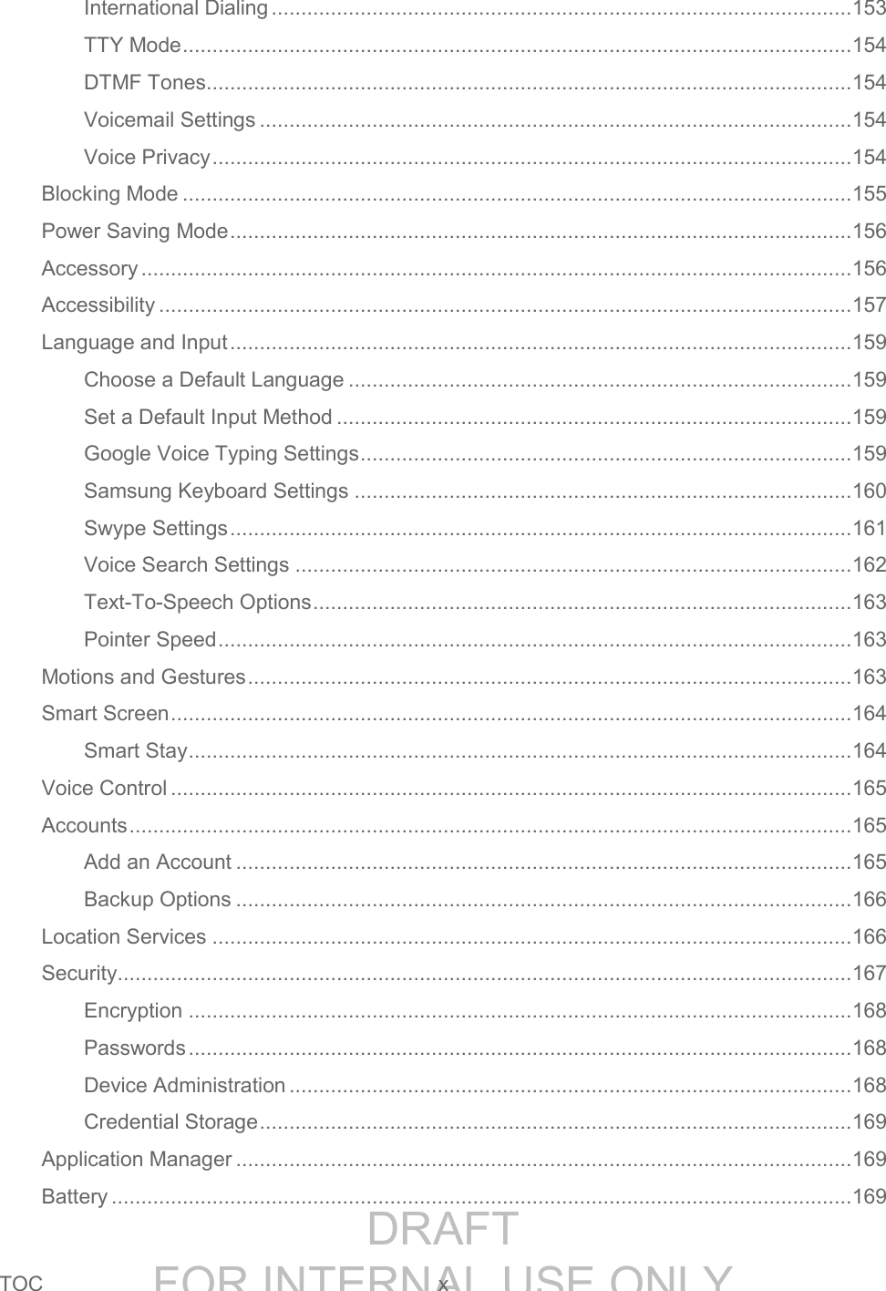 DRAFT FOR INTERNAL USE ONLYTOC x International Dialing .................................................................................................. 153 TTY Mode ................................................................................................................. 154 DTMF Tones ............................................................................................................. 154 Voicemail Settings .................................................................................................... 154 Voice Privacy ............................................................................................................ 154 Blocking Mode ................................................................................................................. 155 Power Saving Mode ......................................................................................................... 156 Accessory ........................................................................................................................ 156 Accessibility ..................................................................................................................... 157 Language and Input ......................................................................................................... 159 Choose a Default Language ..................................................................................... 159 Set a Default Input Method ....................................................................................... 159 Google Voice Typing Settings ................................................................................... 159 Samsung Keyboard Settings .................................................................................... 160 Swype Settings ......................................................................................................... 161 Voice Search Settings .............................................................................................. 162 Text-To-Speech Options ........................................................................................... 163 Pointer Speed ........................................................................................................... 163 Motions and Gestures ...................................................................................................... 163 Smart Screen ................................................................................................................... 164 Smart Stay ................................................................................................................ 164 Voice Control ................................................................................................................... 165 Accounts .......................................................................................................................... 165 Add an Account ........................................................................................................ 165 Backup Options ........................................................................................................ 166 Location Services ............................................................................................................ 166 Security ............................................................................................................................ 167 Encryption ................................................................................................................ 168 Passwords ................................................................................................................ 168 Device Administration ............................................................................................... 168 Credential Storage .................................................................................................... 169 Application Manager ........................................................................................................ 169 Battery ............................................................................................................................. 169