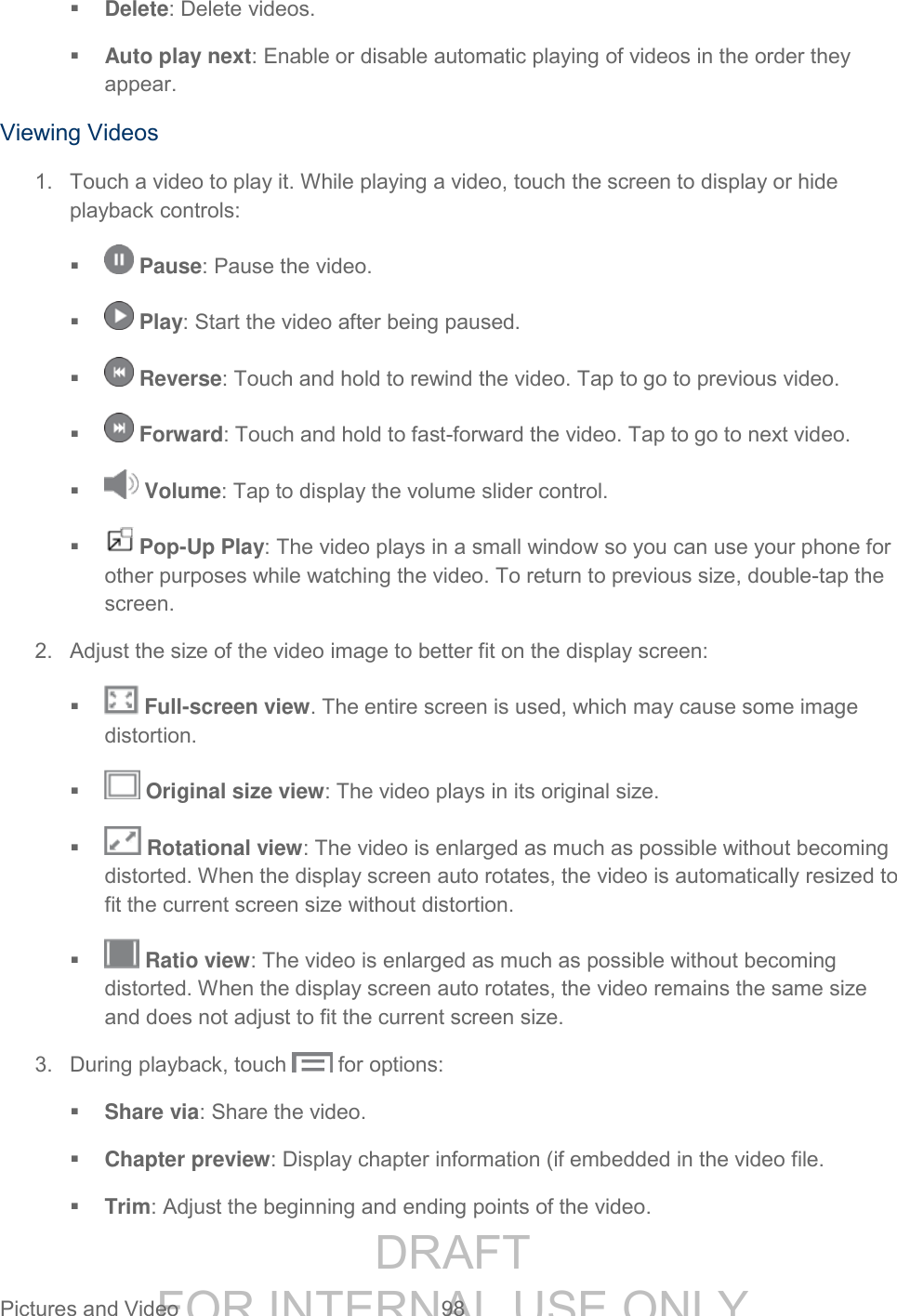 DRAFT FOR INTERNAL USE ONLY Pictures and Video 98 Delete: Delete videos. Auto play next: Enable or disable automatic playing of videos in the order they appear. Viewing Videos 1. Touch a video to play it. While playing a video, touch the screen to display or hide playback controls: Pause: Pause the video. Play: Start the video after being paused. Reverse: Touch and hold to rewind the video. Tap to go to previous video. Forward: Touch and hold to fast-forward the video. Tap to go to next video. Volume: Tap to display the volume slider control. Pop-Up Play: The video plays in a small window so you can use your phone for other purposes while watching the video. To return to previous size, double-tap the screen. 2. Adjust the size of the video image to better fit on the display screen: Full-screen view. The entire screen is used, which may cause some image distortion. Original size view: The video plays in its original size. Rotational view: The video is enlarged as much as possible without becoming distorted. When the display screen auto rotates, the video is automatically resized to fit the current screen size without distortion. Ratio view: The video is enlarged as much as possible without becoming distorted. When the display screen auto rotates, the video remains the same size and does not adjust to fit the current screen size. 3. During playback, touch for options: Share via: Share the video. Chapter preview: Display chapter information (if embedded in the video file. Trim: Adjust the beginning and ending points of the video.