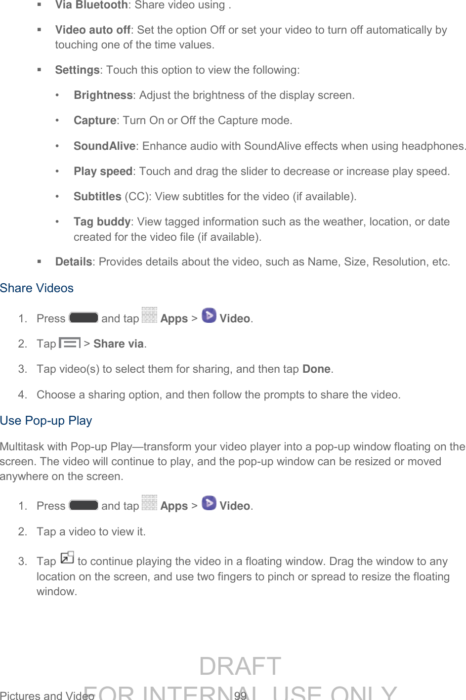 DRAFT FOR INTERNAL USE ONLY Pictures and Video 99 Via Bluetooth: Share video using . Video auto off: Set the option Off or set your video to turn off automatically by touching one of the time values. Settings: Touch this option to view the following: • Brightness: Adjust the brightness of the display screen. • Capture: Turn On or Off the Capture mode. • SoundAlive: Enhance audio with SoundAlive effects when using headphones. • Play speed: Touch and drag the slider to decrease or increase play speed. • Subtitles (CC): View subtitles for the video (if available). • Tag buddy: View tagged information such as the weather, location, or date created for the video file (if available). Details: Provides details about the video, such as Name, Size, Resolution, etc. Share Videos 1. Press and tap Apps > Video. 2. Tap > Share via. 3. Tap video(s) to select them for sharing, and then tap Done. 4. Choose a sharing option, and then follow the prompts to share the video. Use Pop-up Play Multitask with Pop-up Play—transform your video player into a pop-up window floating on the screen. The video will continue to play, and the pop-up window can be resized or moved anywhere on the screen. 1. Press and tap Apps > Video. 2. Tap a video to view it. 3. Tap to continue playing the video in a floating window. Drag the window to any location on the screen, and use two fingers to pinch or spread to resize the floating window.