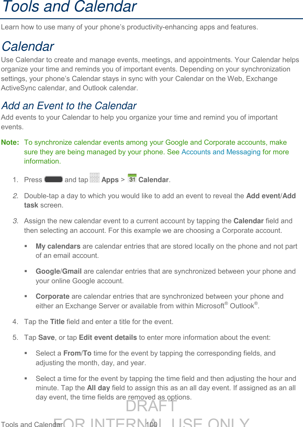 DRAFT FOR INTERNAL USE ONLY Tools and Calendar 100 Tools and Calendar Learn how to use many of your phone’s productivity-enhancing apps and features. Calendar Use Calendar to create and manage events, meetings, and appointments. Your Calendar helps organize your time and reminds you of important events. Depending on your synchronization settings, your phone’s Calendar stays in sync with your Calendar on the Web, Exchange ActiveSync calendar, and Outlook calendar. Add an Event to the Calendar Add events to your Calendar to help you organize your time and remind you of important events. Note: To synchronize calendar events among your Google and Corporate accounts, make sure they are being managed by your phone. See Accounts and Messaging for more information. 1. Press and tap Apps > Calendar. 2. Double-tap a day to which you would like to add an event to reveal the Add event/Add task screen. 3. Assign the new calendar event to a current account by tapping the Calendar field and then selecting an account. For this example we are choosing a Corporate account. My calendars are calendar entries that are stored locally on the phone and not part of an email account. Google/Gmail are calendar entries that are synchronized between your phone and your online Google account. Corporate are calendar entries that are synchronized between your phone and either an Exchange Server or available from within Microsoft® Outlook®. 4. Tap the Title field and enter a title for the event. 5. Tap Save, or tap Edit event details to enter more information about the event: Select a From/To time for the event by tapping the corresponding fields, and adjusting the month, day, and year. Select a time for the event by tapping the time field and then adjusting the hour and minute. Tap the All day field to assign this as an all day event. If assigned as an all day event, the time fields are removed as options.