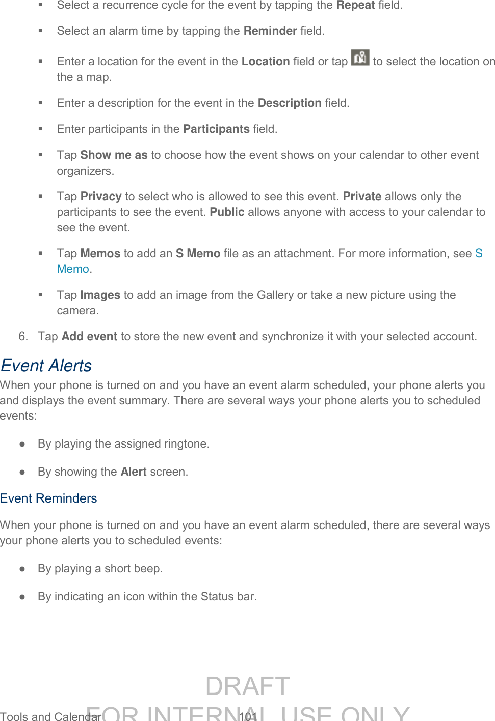 DRAFT FOR INTERNAL USE ONLY Tools and Calendar 101 Select a recurrence cycle for the event by tapping the Repeat field. Select an alarm time by tapping the Reminder field. Enter a location for the event in the Location field or tap to select the location on the a map. Enter a description for the event in the Description field. Enter participants in the Participants field. Tap Show me as to choose how the event shows on your calendar to other event organizers. Tap Privacy to select who is allowed to see this event. Private allows only the participants to see the event. Public allows anyone with access to your calendar to see the event. Tap Memos to add an S Memo file as an attachment. For more information, see S Memo. Tap Images to add an image from the Gallery or take a new picture using the camera. 6. Tap Add event to store the new event and synchronize it with your selected account. Event Alerts When your phone is turned on and you have an event alarm scheduled, your phone alerts you and displays the event summary. There are several ways your phone alerts you to scheduled events: ● By playing the assigned ringtone. ● By showing the Alert screen. Event Reminders When your phone is turned on and you have an event alarm scheduled, there are several ways your phone alerts you to scheduled events: ● By playing a short beep. ● By indicating an icon within the Status bar.