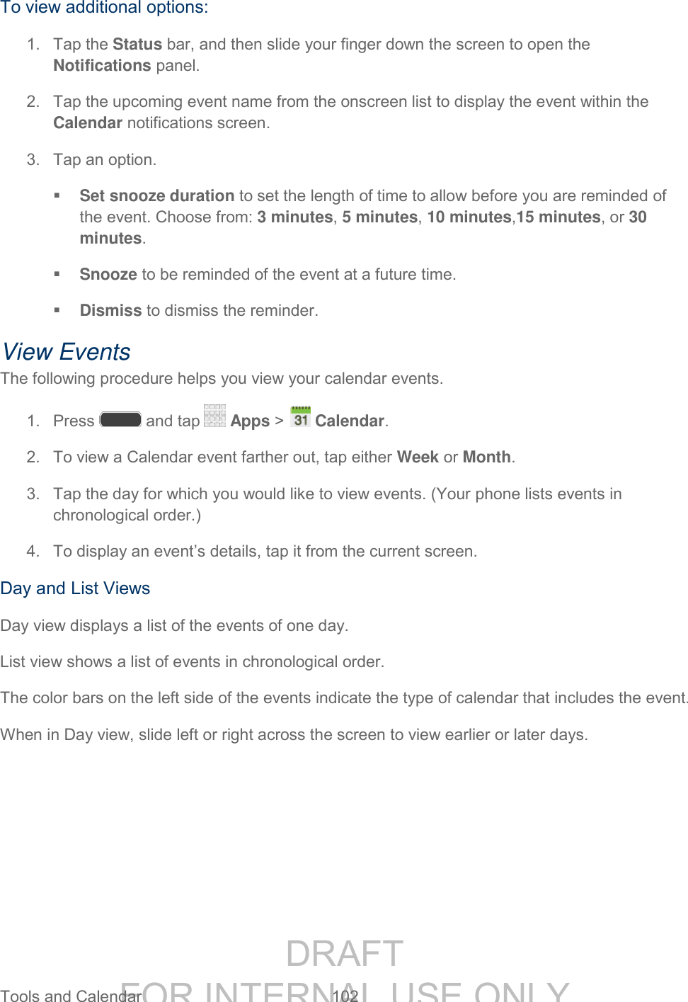 DRAFT FOR INTERNAL USE ONLY Tools and Calendar 102 To view additional options: 1. Tap the Status bar, and then slide your finger down the screen to open the Notifications panel. 2. Tap the upcoming event name from the onscreen list to display the event within the Calendar notifications screen. 3. Tap an option. Set snooze duration to set the length of time to allow before you are reminded of the event. Choose from: 3 minutes, 5 minutes, 10 minutes,15 minutes, or 30 minutes. Snooze to be reminded of the event at a future time. Dismiss to dismiss the reminder. View Events The following procedure helps you view your calendar events. 1. Press and tap Apps > Calendar. 2. To view a Calendar event farther out, tap either Week or Month. 3. Tap the day for which you would like to view events. (Your phone lists events in chronological order.) 4. To display an event’s details, tap it from the current screen. Day and List Views Day view displays a list of the events of one day. List view shows a list of events in chronological order. The color bars on the left side of the events indicate the type of calendar that includes the event. When in Day view, slide left or right across the screen to view earlier or later days.