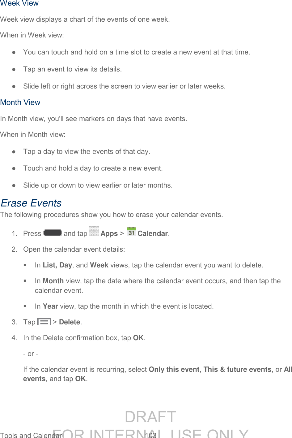 DRAFT FOR INTERNAL USE ONLY Tools and Calendar 103 Week View Week view displays a chart of the events of one week. When in Week view: ● You can touch and hold on a time slot to create a new event at that time. ● Tap an event to view its details. ● Slide left or right across the screen to view earlier or later weeks. Month View In Month view, you’ll see markers on days that have events. When in Month view: ● Tap a day to view the events of that day. ● Touch and hold a day to create a new event. ● Slide up or down to view earlier or later months. Erase Events The following procedures show you how to erase your calendar events. 1. Press and tap Apps > Calendar. 2. Open the calendar event details: In List, Day, and Week views, tap the calendar event you want to delete. In Month view, tap the date where the calendar event occurs, and then tap the calendar event. In Year view, tap the month in which the event is located. 3. Tap > Delete. 4. In the Delete confirmation box, tap OK. - or - If the calendar event is recurring, select Only this event, This & future events, or All events, and tap OK.