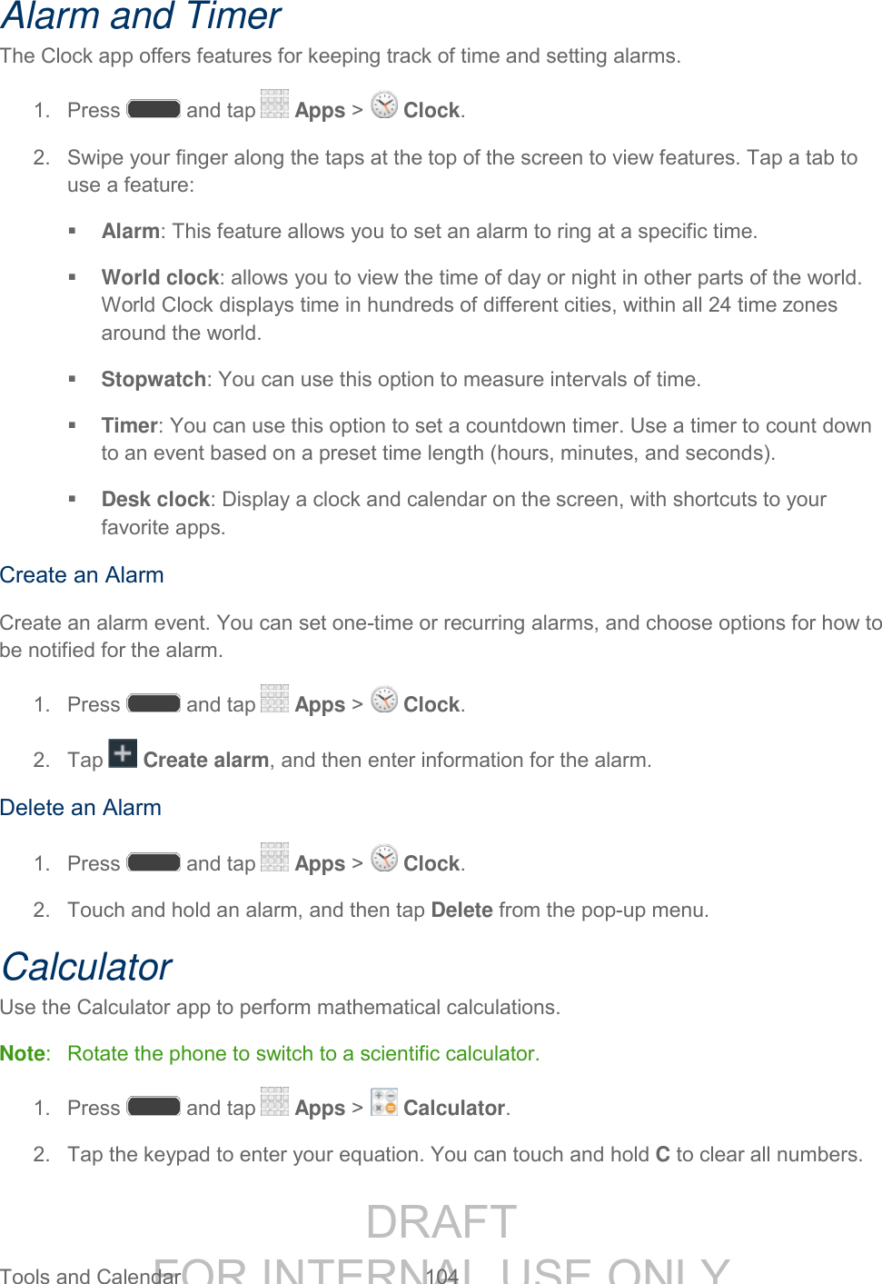 DRAFT FOR INTERNAL USE ONLY Tools and Calendar 104 Alarm and Timer The Clock app offers features for keeping track of time and setting alarms. 1. Press and tap Apps > Clock. 2. Swipe your finger along the taps at the top of the screen to view features. Tap a tab to use a feature: Alarm: This feature allows you to set an alarm to ring at a specific time. World clock: allows you to view the time of day or night in other parts of the world. World Clock displays time in hundreds of different cities, within all 24 time zones around the world. Stopwatch: You can use this option to measure intervals of time. Timer: You can use this option to set a countdown timer. Use a timer to count down to an event based on a preset time length (hours, minutes, and seconds). Desk clock: Display a clock and calendar on the screen, with shortcuts to your favorite apps. Create an Alarm Create an alarm event. You can set one-time or recurring alarms, and choose options for how to be notified for the alarm. 1. Press and tap Apps > Clock. 2. Tap Create alarm, and then enter information for the alarm. Delete an Alarm 1. Press and tap Apps > Clock. 2. Touch and hold an alarm, and then tap Delete from the pop-up menu. Calculator Use the Calculator app to perform mathematical calculations. Note: Rotate the phone to switch to a scientific calculator. 1. Press and tap Apps > Calculator. 2. Tap the keypad to enter your equation. You can touch and hold C to clear all numbers.