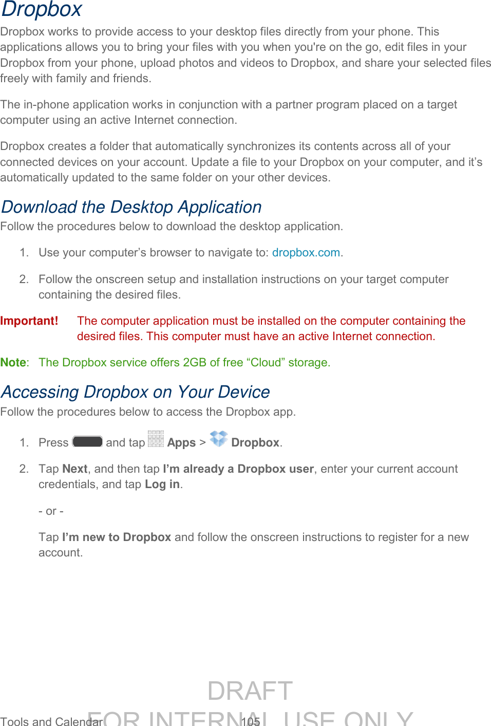 DRAFT FOR INTERNAL USE ONLY Tools and Calendar 105 Dropbox Dropbox works to provide access to your desktop files directly from your phone. This applications allows you to bring your files with you when you're on the go, edit files in your Dropbox from your phone, upload photos and videos to Dropbox, and share your selected files freely with family and friends. The in-phone application works in conjunction with a partner program placed on a target computer using an active Internet connection. Dropbox creates a folder that automatically synchronizes its contents across all of your connected devices on your account. Update a file to your Dropbox on your computer, and it’s automatically updated to the same folder on your other devices. Download the Desktop Application Follow the procedures below to download the desktop application. 1. Use your computer’s browser to navigate to: dropbox.com. 2. Follow the onscreen setup and installation instructions on your target computer containing the desired files. Important! The computer application must be installed on the computer containing the desired files. This computer must have an active Internet connection. Note: The Dropbox service offers 2GB of free “Cloud” storage. Accessing Dropbox on Your Device Follow the procedures below to access the Dropbox app. 1. Press and tap Apps > Dropbox. 2. Tap Next, and then tap I’m already a Dropbox user, enter your current account credentials, and tap Log in. - or - Tap I’m new to Dropbox and follow the onscreen instructions to register for a new account.