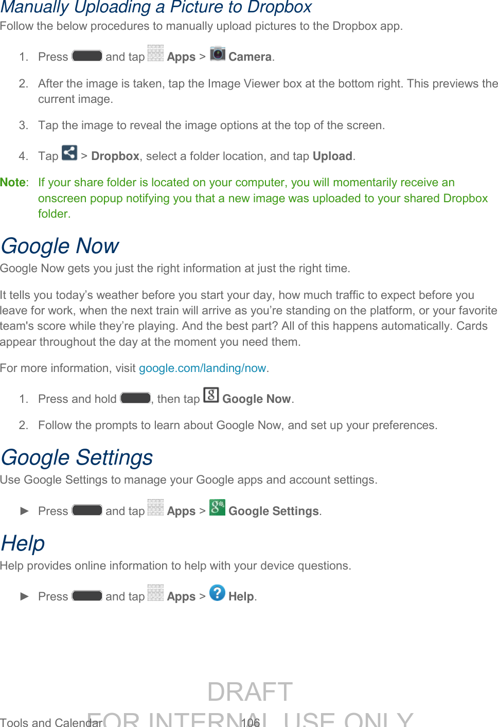 DRAFT FOR INTERNAL USE ONLY Tools and Calendar 106 Manually Uploading a Picture to Dropbox Follow the below procedures to manually upload pictures to the Dropbox app. 1. Press and tap Apps > Camera. 2. After the image is taken, tap the Image Viewer box at the bottom right. This previews the current image. 3. Tap the image to reveal the image options at the top of the screen. 4. Tap > Dropbox, select a folder location, and tap Upload. Note: If your share folder is located on your computer, you will momentarily receive an onscreen popup notifying you that a new image was uploaded to your shared Dropbox folder. Google Now Google Now gets you just the right information at just the right time. It tells you today’s weather before you start your day, how much traffic to expect before you leave for work, when the next train will arrive as you’re standing on the platform, or your favorite team's score while they’re playing. And the best part? All of this happens automatically. Cards appear throughout the day at the moment you need them. For more information, visit google.com/landing/now. 1. Press and hold , then tap Google Now. 2. Follow the prompts to learn about Google Now, and set up your preferences. Google Settings Use Google Settings to manage your Google apps and account settings. ► Press and tap Apps > Google Settings. Help Help provides online information to help with your device questions. ► Press and tap Apps > Help.