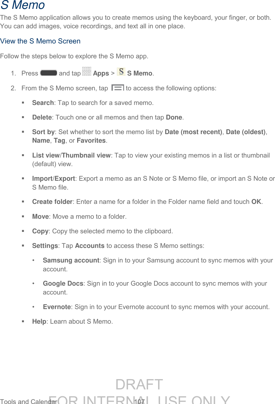 DRAFT FOR INTERNAL USE ONLY Tools and Calendar 107 S Memo The S Memo application allows you to create memos using the keyboard, your finger, or both. You can add images, voice recordings, and text all in one place. View the S Memo Screen Follow the steps below to explore the S Memo app. 1. Press and tap Apps > S Memo. 2. From the S Memo screen, tap to access the following options: Search: Tap to search for a saved memo. Delete: Touch one or all memos and then tap Done. Sort by: Set whether to sort the memo list by Date (most recent), Date (oldest), Name, Tag, or Favorites. List view/Thumbnail view: Tap to view your existing memos in a list or thumbnail (default) view. Import/Export: Export a memo as an S Note or S Memo file, or import an S Note or S Memo file. Create folder: Enter a name for a folder in the Folder name field and touch OK. Move: Move a memo to a folder. Copy: Copy the selected memo to the clipboard. Settings: Tap Accounts to access these S Memo settings: • Samsung account: Sign in to your Samsung account to sync memos with your account. • Google Docs: Sign in to your Google Docs account to sync memos with your account. • Evernote: Sign in to your Evernote account to sync memos with your account. Help: Learn about S Memo.