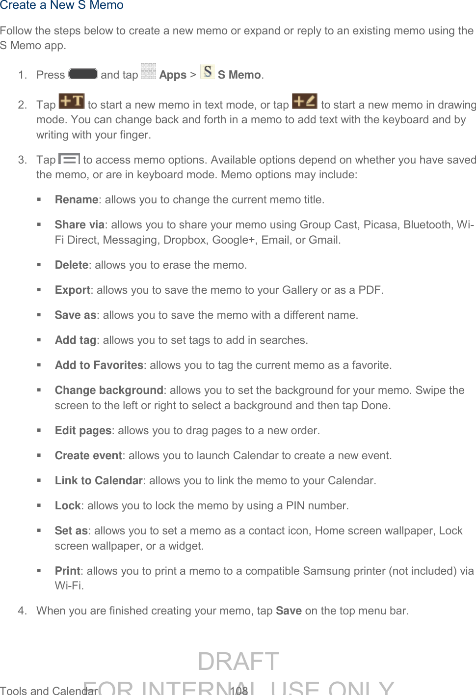 DRAFT FOR INTERNAL USE ONLY Tools and Calendar 108 Create a New S Memo Follow the steps below to create a new memo or expand or reply to an existing memo using the S Memo app. 1. Press and tap Apps > S Memo. 2. Tap to start a new memo in text mode, or tap to start a new memo in drawing mode. You can change back and forth in a memo to add text with the keyboard and by writing with your finger. 3. Tap to access memo options. Available options depend on whether you have saved the memo, or are in keyboard mode. Memo options may include: Rename: allows you to change the current memo title. Share via: allows you to share your memo using Group Cast, Picasa, Bluetooth, Wi-Fi Direct, Messaging, Dropbox, Google+, Email, or Gmail. Delete: allows you to erase the memo. Export: allows you to save the memo to your Gallery or as a PDF. Save as: allows you to save the memo with a different name. Add tag: allows you to set tags to add in searches. Add to Favorites: allows you to tag the current memo as a favorite. Change background: allows you to set the background for your memo. Swipe the screen to the left or right to select a background and then tap Done. Edit pages: allows you to drag pages to a new order. Create event: allows you to launch Calendar to create a new event. Link to Calendar: allows you to link the memo to your Calendar. Lock: allows you to lock the memo by using a PIN number. Set as: allows you to set a memo as a contact icon, Home screen wallpaper, Lock screen wallpaper, or a widget. Print: allows you to print a memo to a compatible Samsung printer (not included) via Wi-Fi. 4. When you are finished creating your memo, tap Save on the top menu bar.