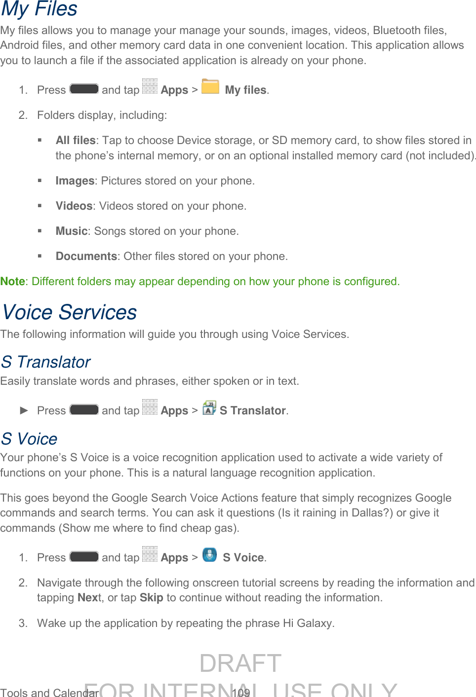 DRAFT FOR INTERNAL USE ONLY Tools and Calendar 109 My Files My files allows you to manage your manage your sounds, images, videos, Bluetooth files, Android files, and other memory card data in one convenient location. This application allows you to launch a file if the associated application is already on your phone. 1. Press and tap Apps > My files. 2. Folders display, including: All files: Tap to choose Device storage, or SD memory card, to show files stored in the phone’s internal memory, or on an optional installed memory card (not included). Images: Pictures stored on your phone. Videos: Videos stored on your phone. Music: Songs stored on your phone. Documents: Other files stored on your phone. Note: Different folders may appear depending on how your phone is configured. Voice Services The following information will guide you through using Voice Services. S Translator Easily translate words and phrases, either spoken or in text. ► Press and tap Apps > S Translator. S Voice Your phone’s S Voice is a voice recognition application used to activate a wide variety of functions on your phone. This is a natural language recognition application. This goes beyond the Google Search Voice Actions feature that simply recognizes Google commands and search terms. You can ask it questions (Is it raining in Dallas?) or give it commands (Show me where to find cheap gas). 1. Press and tap Apps > S Voice. 2. Navigate through the following onscreen tutorial screens by reading the information and tapping Next, or tap Skip to continue without reading the information. 3. Wake up the application by repeating the phrase Hi Galaxy.