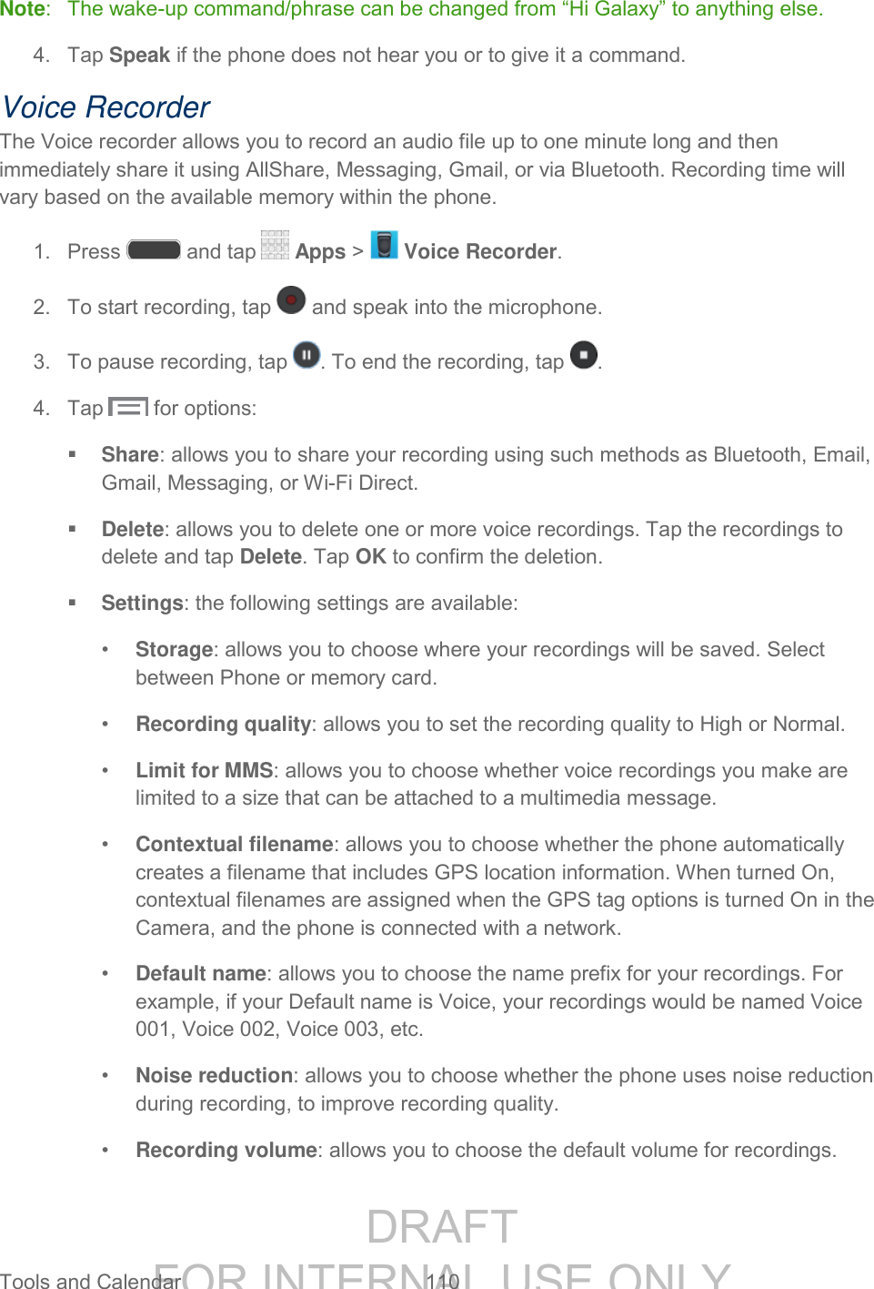DRAFT FOR INTERNAL USE ONLY Tools and Calendar 110 Note: The wake-up command/phrase can be changed from “Hi Galaxy” to anything else. 4. Tap Speak if the phone does not hear you or to give it a command. Voice Recorder The Voice recorder allows you to record an audio file up to one minute long and then immediately share it using AllShare, Messaging, Gmail, or via Bluetooth. Recording time will vary based on the available memory within the phone. 1. Press and tap Apps > Voice Recorder. 2. To start recording, tap and speak into the microphone. 3. To pause recording, tap . To end the recording, tap . 4. Tap for options: Share: allows you to share your recording using such methods as Bluetooth, Email, Gmail, Messaging, or Wi-Fi Direct. Delete: allows you to delete one or more voice recordings. Tap the recordings to delete and tap Delete. Tap OK to confirm the deletion. Settings: the following settings are available: • Storage: allows you to choose where your recordings will be saved. Select between Phone or memory card. • Recording quality: allows you to set the recording quality to High or Normal. • Limit for MMS: allows you to choose whether voice recordings you make are limited to a size that can be attached to a multimedia message. • Contextual filename: allows you to choose whether the phone automatically creates a filename that includes GPS location information. When turned On, contextual filenames are assigned when the GPS tag options is turned On in the Camera, and the phone is connected with a network. • Default name: allows you to choose the name prefix for your recordings. For example, if your Default name is Voice, your recordings would be named Voice 001, Voice 002, Voice 003, etc. • Noise reduction: allows you to choose whether the phone uses noise reduction during recording, to improve recording quality. • Recording volume: allows you to choose the default volume for recordings.