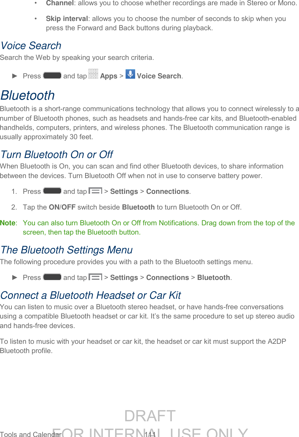 DRAFT FOR INTERNAL USE ONLY Tools and Calendar 111 • Channel: allows you to choose whether recordings are made in Stereo or Mono. • Skip interval: allows you to choose the number of seconds to skip when you press the Forward and Back buttons during playback. Voice Search Search the Web by speaking your search criteria. ► Press and tap Apps > Voice Search. Bluetooth Bluetooth is a short-range communications technology that allows you to connect wirelessly to a number of Bluetooth phones, such as headsets and hands-free car kits, and Bluetooth-enabled handhelds, computers, printers, and wireless phones. The Bluetooth communication range is usually approximately 30 feet. Turn Bluetooth On or Off When Bluetooth is On, you can scan and find other Bluetooth devices, to share information between the devices. Turn Bluetooth Off when not in use to conserve battery power. 1. Press and tap > Settings > Connections. 2. Tap the ON/OFF switch beside Bluetooth to turn Bluetooth On or Off. Note: You can also turn Bluetooth On or Off from Notifications. Drag down from the top of the screen, then tap the Bluetooth button. The Bluetooth Settings Menu The following procedure provides you with a path to the Bluetooth settings menu. ► Press and tap > Settings > Connections > Bluetooth. Connect a Bluetooth Headset or Car Kit You can listen to music over a Bluetooth stereo headset, or have hands-free conversations using a compatible Bluetooth headset or car kit. It’s the same procedure to set up stereo audio and hands-free devices. To listen to music with your headset or car kit, the headset or car kit must support the A2DP Bluetooth profile.