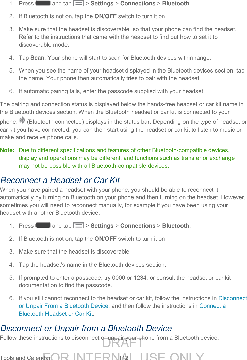 DRAFT FOR INTERNAL USE ONLY Tools and Calendar 112 1. Press and tap > Settings > Connections > Bluetooth. 2. If Bluetooth is not on, tap the ON/OFF switch to turn it on. 3. Make sure that the headset is discoverable, so that your phone can find the headset. Refer to the instructions that came with the headset to find out how to set it to discoverable mode. 4. Tap Scan. Your phone will start to scan for Bluetooth devices within range. 5. When you see the name of your headset displayed in the Bluetooth devices section, tap the name. Your phone then automatically tries to pair with the headset. 6. If automatic pairing fails, enter the passcode supplied with your headset. The pairing and connection status is displayed below the hands-free headset or car kit name in the Bluetooth devices section. When the Bluetooth headset or car kit is connected to your phone, (Bluetooth connected) displays in the status bar. Depending on the type of headset or car kit you have connected, you can then start using the headset or car kit to listen to music or make and receive phone calls. Note: Due to different specifications and features of other Bluetooth-compatible devices, display and operations may be different, and functions such as transfer or exchange may not be possible with all Bluetooth-compatible devices. Reconnect a Headset or Car Kit When you have paired a headset with your phone, you should be able to reconnect it automatically by turning on Bluetooth on your phone and then turning on the headset. However, sometimes you will need to reconnect manually, for example if you have been using your headset with another Bluetooth device. 1. Press and tap > Settings > Connections > Bluetooth. 2. If Bluetooth is not on, tap the ON/OFF switch to turn it on. 3. Make sure that the headset is discoverable. 4. Tap the headset’s name in the Bluetooth devices section. 5. If prompted to enter a passcode, try 0000 or 1234, or consult the headset or car kit documentation to find the passcode. 6. If you still cannot reconnect to the headset or car kit, follow the instructions in Disconnect or Unpair From a Bluetooth Device, and then follow the instructions in Connect a Bluetooth Headset or Car Kit. Disconnect or Unpair from a Bluetooth Device Follow these instructions to disconnect or unpair your phone from a Bluetooth device.