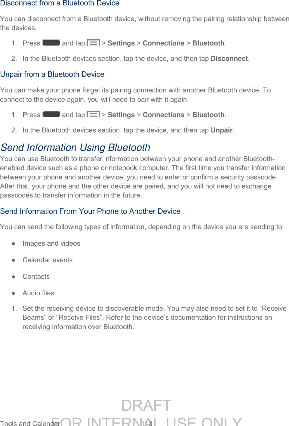 DRAFT FOR INTERNAL USE ONLY Tools and Calendar 113 Disconnect from a Bluetooth Device You can disconnect from a Bluetooth device, without removing the pairing relationship between the devices. 1. Press and tap > Settings > Connections > Bluetooth. 2. In the Bluetooth devices section, tap the device, and then tap Disconnect. Unpair from a Bluetooth Device You can make your phone forget its pairing connection with another Bluetooth device. To connect to the device again, you will need to pair with it again. 1. Press and tap > Settings > Connections > Bluetooth. 2. In the Bluetooth devices section, tap the device, and then tap Unpair. Send Information Using Bluetooth You can use Bluetooth to transfer information between your phone and another Bluetooth-enabled device such as a phone or notebook computer. The first time you transfer information between your phone and another device, you need to enter or confirm a security passcode. After that, your phone and the other device are paired, and you will not need to exchange passcodes to transfer information in the future. Send Information From Your Phone to Another Device You can send the following types of information, depending on the device you are sending to: ● Images and videos ● Calendar events ● Contacts ● Audio files 1. Set the receiving device to discoverable mode. You may also need to set it to “Receive Beams” or “Receive Files”. Refer to the device’s documentation for instructions on receiving information over Bluetooth.