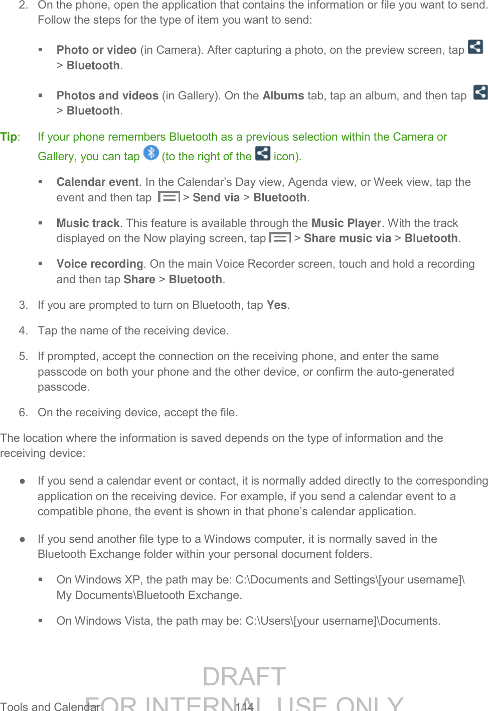 DRAFT FOR INTERNAL USE ONLY Tools and Calendar  114   2.  On the phone, open the application that contains the information or file you want to send. Follow the steps for the type of item you want to send:  Photo or video (in Camera). After capturing a photo, on the preview screen, tap   > Bluetooth.  Photos and videos (in Gallery). On the Albums tab, tap an album, and then tap    > Bluetooth. Tip:  If your phone remembers Bluetooth as a previous selection within the Camera or Gallery, you can tap   (to the right of the   icon).   Calendar event. In the Calendar&rsquo;s Day view, Agenda view, or Week view, tap the event and then tap    > Send via > Bluetooth.  Music track. This feature is available through the Music Player. With the track displayed on the Now playing screen, tap   > Share music via > Bluetooth.   Voice recording. On the main Voice Recorder screen, touch and hold a recording and then tap Share > Bluetooth. 3.  If you are prompted to turn on Bluetooth, tap Yes. 4.  Tap the name of the receiving device. 5.  If prompted, accept the connection on the receiving phone, and enter the same passcode on both your phone and the other device, or confirm the auto-generated passcode. 6.  On the receiving device, accept the file. The location where the information is saved depends on the type of information and the receiving device: ●  If you send a calendar event or contact, it is normally added directly to the corresponding application on the receiving device. For example, if you send a calendar event to a compatible phone, the event is shown in that phone&rsquo;s calendar application. ●  If you send another file type to a Windows computer, it is normally saved in the Bluetooth Exchange folder within your personal document folders.   On Windows XP, the path may be: C:\Documents and Settings\[your username]\ My Documents\Bluetooth Exchange.   On Windows Vista, the path may be: C:\Users\[your username]\Documents. 