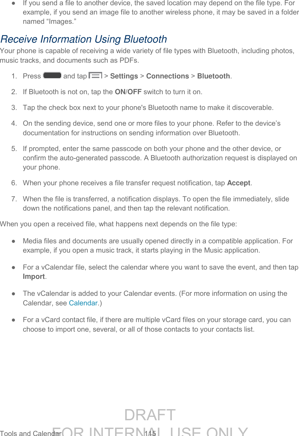 DRAFT FOR INTERNAL USE ONLY Tools and Calendar 115 ● If you send a file to another device, the saved location may depend on the file type. For example, if you send an image file to another wireless phone, it may be saved in a folder named “Images.” Receive Information Using Bluetooth Your phone is capable of receiving a wide variety of file types with Bluetooth, including photos, music tracks, and documents such as PDFs. 1. Press and tap > Settings > Connections > Bluetooth. 2. If Bluetooth is not on, tap the ON/OFF switch to turn it on. 3. Tap the check box next to your phone's Bluetooth name to make it discoverable. 4. On the sending device, send one or more files to your phone. Refer to the device’s documentation for instructions on sending information over Bluetooth. 5. If prompted, enter the same passcode on both your phone and the other device, or confirm the auto-generated passcode. A Bluetooth authorization request is displayed on your phone. 6. When your phone receives a file transfer request notification, tap Accept. 7. When the file is transferred, a notification displays. To open the file immediately, slide down the notifications panel, and then tap the relevant notification. When you open a received file, what happens next depends on the file type: ● Media files and documents are usually opened directly in a compatible application. For example, if you open a music track, it starts playing in the Music application. ● For a vCalendar file, select the calendar where you want to save the event, and then tap Import. ● The vCalendar is added to your Calendar events. (For more information on using the Calendar, see Calendar.) ● For a vCard contact file, if there are multiple vCard files on your storage card, you can choose to import one, several, or all of those contacts to your contacts list.