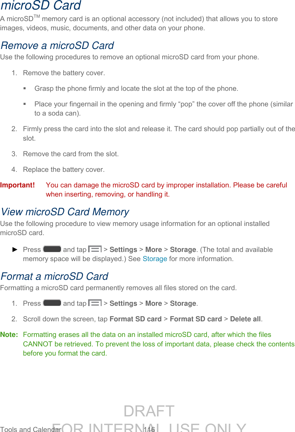 DRAFT FOR INTERNAL USE ONLY Tools and Calendar 116 microSD Card A microSDTM memory card is an optional accessory (not included) that allows you to store images, videos, music, documents, and other data on your phone. Remove a microSD Card Use the following procedures to remove an optional microSD card from your phone. 1. Remove the battery cover. Grasp the phone firmly and locate the slot at the top of the phone. Place your fingernail in the opening and firmly “pop” the cover off the phone (similar to a soda can). 2. Firmly press the card into the slot and release it. The card should pop partially out of the slot. 3. Remove the card from the slot. 4. Replace the battery cover. Important! You can damage the microSD card by improper installation. Please be careful when inserting, removing, or handling it. View microSD Card Memory Use the following procedure to view memory usage information for an optional installed microSD card. ► Press and tap > Settings > More > Storage. (The total and available memory space will be displayed.) See Storage for more information. Format a microSD Card Formatting a microSD card permanently removes all files stored on the card. 1. Press and tap > Settings > More > Storage. 2. Scroll down the screen, tap Format SD card > Format SD card > Delete all. Note: Formatting erases all the data on an installed microSD card, after which the files CANNOT be retrieved. To prevent the loss of important data, please check the contents before you format the card.