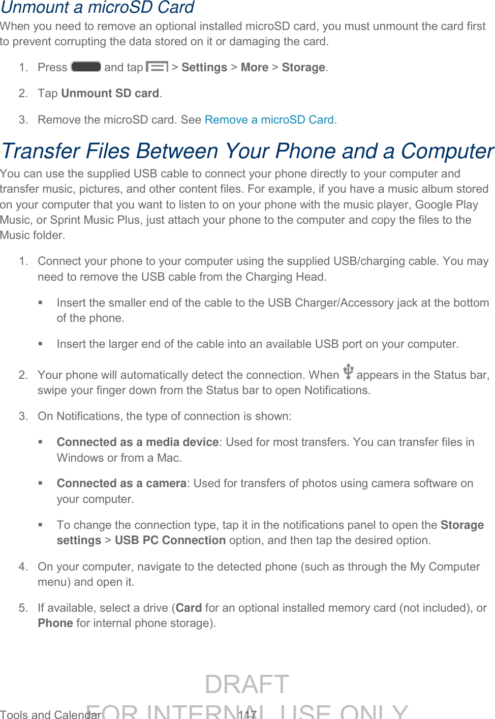 DRAFT FOR INTERNAL USE ONLY Tools and Calendar 117 Unmount a microSD Card When you need to remove an optional installed microSD card, you must unmount the card first to prevent corrupting the data stored on it or damaging the card. 1. Press and tap > Settings > More > Storage. 2. Tap Unmount SD card. 3. Remove the microSD card. See Remove a microSD Card. Transfer Files Between Your Phone and a Computer You can use the supplied USB cable to connect your phone directly to your computer and transfer music, pictures, and other content files. For example, if you have a music album stored on your computer that you want to listen to on your phone with the music player, Google Play Music, or Sprint Music Plus, just attach your phone to the computer and copy the files to the Music folder. 1. Connect your phone to your computer using the supplied USB/charging cable. You may need to remove the USB cable from the Charging Head. Insert the smaller end of the cable to the USB Charger/Accessory jack at the bottom of the phone. Insert the larger end of the cable into an available USB port on your computer. 2. Your phone will automatically detect the connection. When appears in the Status bar, swipe your finger down from the Status bar to open Notifications. 3. On Notifications, the type of connection is shown: Connected as a media device: Used for most transfers. You can transfer files in Windows or from a Mac. Connected as a camera: Used for transfers of photos using camera software on your computer. To change the connection type, tap it in the notifications panel to open the Storage settings > USB PC Connection option, and then tap the desired option. 4. On your computer, navigate to the detected phone (such as through the My Computer menu) and open it. 5. If available, select a drive (Card for an optional installed memory card (not included), or Phone for internal phone storage).