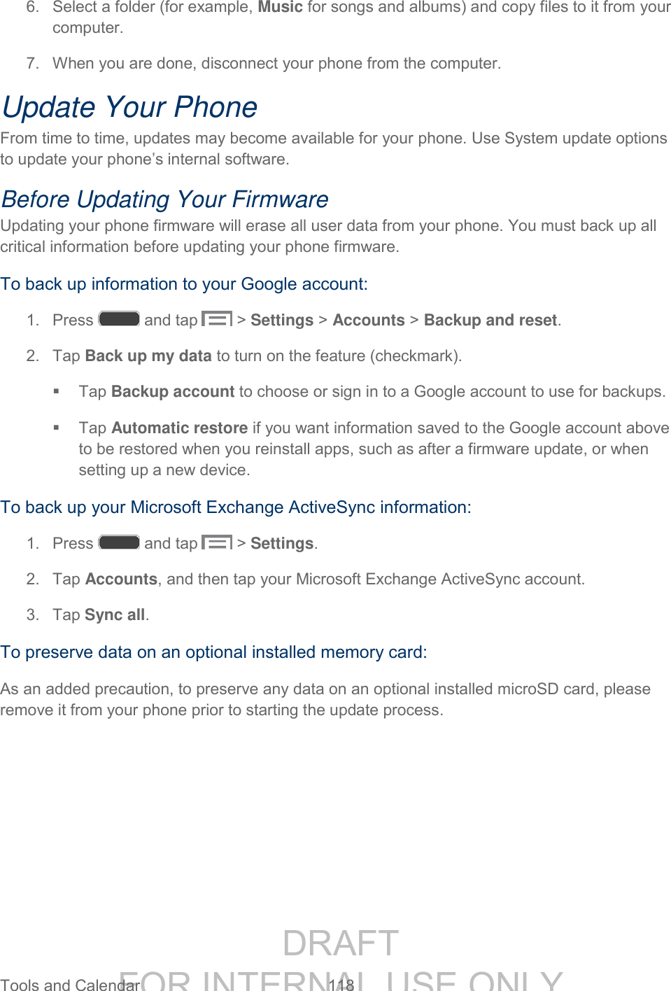 DRAFT FOR INTERNAL USE ONLY Tools and Calendar 118 6. Select a folder (for example, Music for songs and albums) and copy files to it from your computer. 7. When you are done, disconnect your phone from the computer. Update Your Phone From time to time, updates may become available for your phone. Use System update options to update your phone’s internal software. Before Updating Your Firmware Updating your phone firmware will erase all user data from your phone. You must back up all critical information before updating your phone firmware. To back up information to your Google account: 1. Press and tap > Settings > Accounts > Backup and reset. 2. Tap Back up my data to turn on the feature (checkmark). Tap Backup account to choose or sign in to a Google account to use for backups. Tap Automatic restore if you want information saved to the Google account above to be restored when you reinstall apps, such as after a firmware update, or when setting up a new device. To back up your Microsoft Exchange ActiveSync information: 1. Press and tap > Settings. 2. Tap Accounts, and then tap your Microsoft Exchange ActiveSync account. 3. Tap Sync all. To preserve data on an optional installed memory card: As an added precaution, to preserve any data on an optional installed microSD card, please remove it from your phone prior to starting the update process.