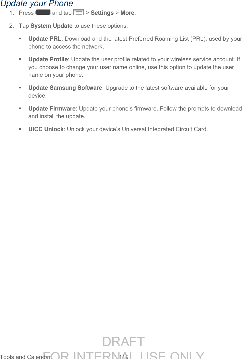 DRAFT FOR INTERNAL USE ONLY Tools and Calendar 119 Update your Phone 1. Press and tap > Settings > More. 2. Tap System Update to use these options: Update PRL: Download and the latest Preferred Roaming List (PRL), used by your phone to access the network. Update Profile: Update the user profile related to your wireless service account. If you choose to change your user name online, use this option to update the user name on your phone. Update Samsung Software: Upgrade to the latest software available for your device. Update Firmware: Update your phone’s firmware. Follow the prompts to download and install the update. UICC Unlock: Unlock your device’s Universal Integrated Circuit Card.
