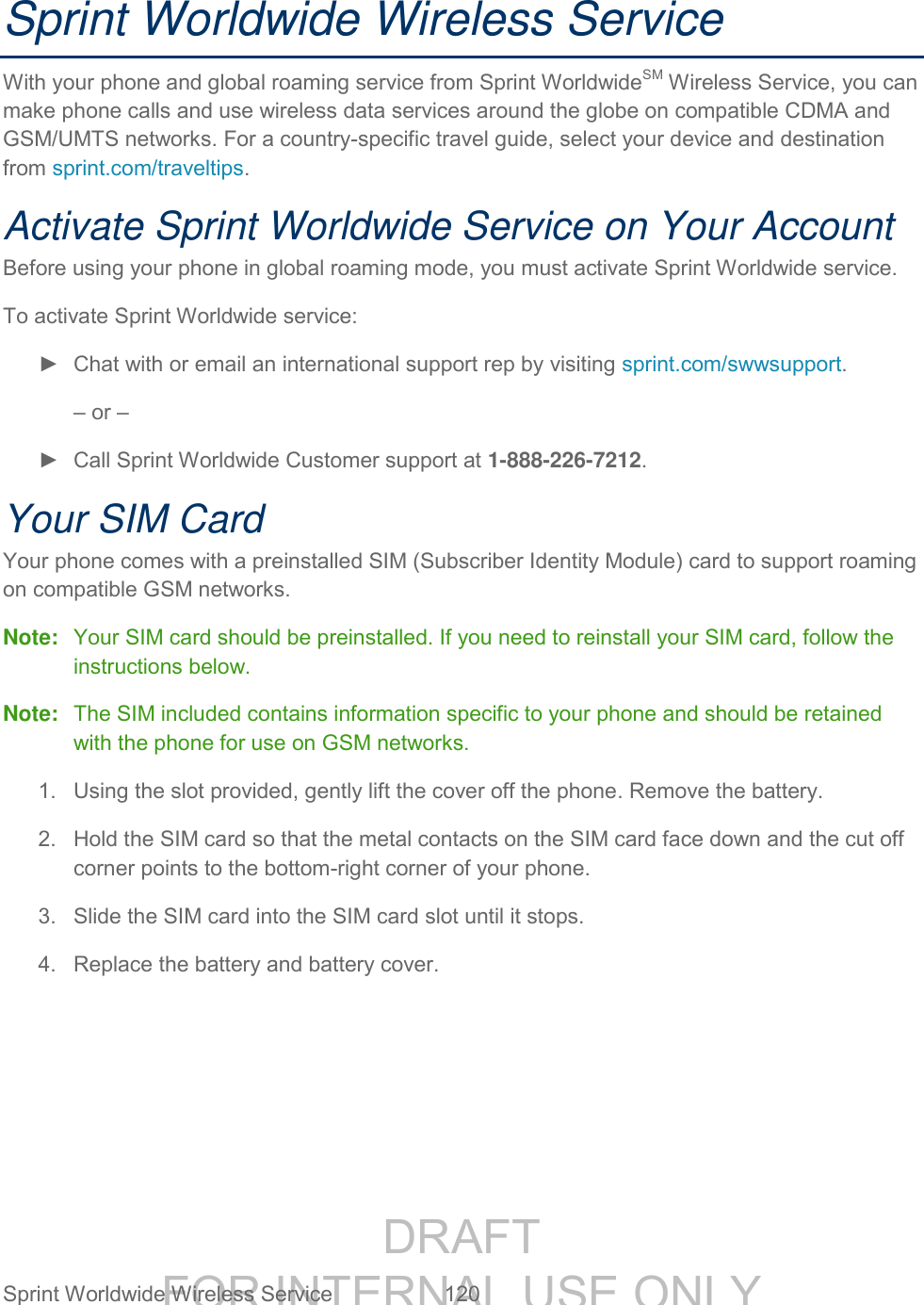 DRAFT FOR INTERNAL USE ONLY Sprint Worldwide Wireless Service 120 Sprint Worldwide Wireless Service With your phone and global roaming service from Sprint WorldwideSM Wireless Service, you can make phone calls and use wireless data services around the globe on compatible CDMA and GSM/UMTS networks. For a country-specific travel guide, select your device and destination from sprint.com/traveltips. Activate Sprint Worldwide Service on Your Account Before using your phone in global roaming mode, you must activate Sprint Worldwide service. To activate Sprint Worldwide service: ► Chat with or email an international support rep by visiting sprint.com/swwsupport. – or – ► Call Sprint Worldwide Customer support at 1-888-226-7212. Your SIM Card Your phone comes with a preinstalled SIM (Subscriber Identity Module) card to support roaming on compatible GSM networks. Note: Your SIM card should be preinstalled. If you need to reinstall your SIM card, follow the instructions below. Note: The SIM included contains information specific to your phone and should be retained with the phone for use on GSM networks. 1. Using the slot provided, gently lift the cover off the phone. Remove the battery. 2. Hold the SIM card so that the metal contacts on the SIM card face down and the cut off corner points to the bottom-right corner of your phone. 3. Slide the SIM card into the SIM card slot until it stops. 4. Replace the battery and battery cover.