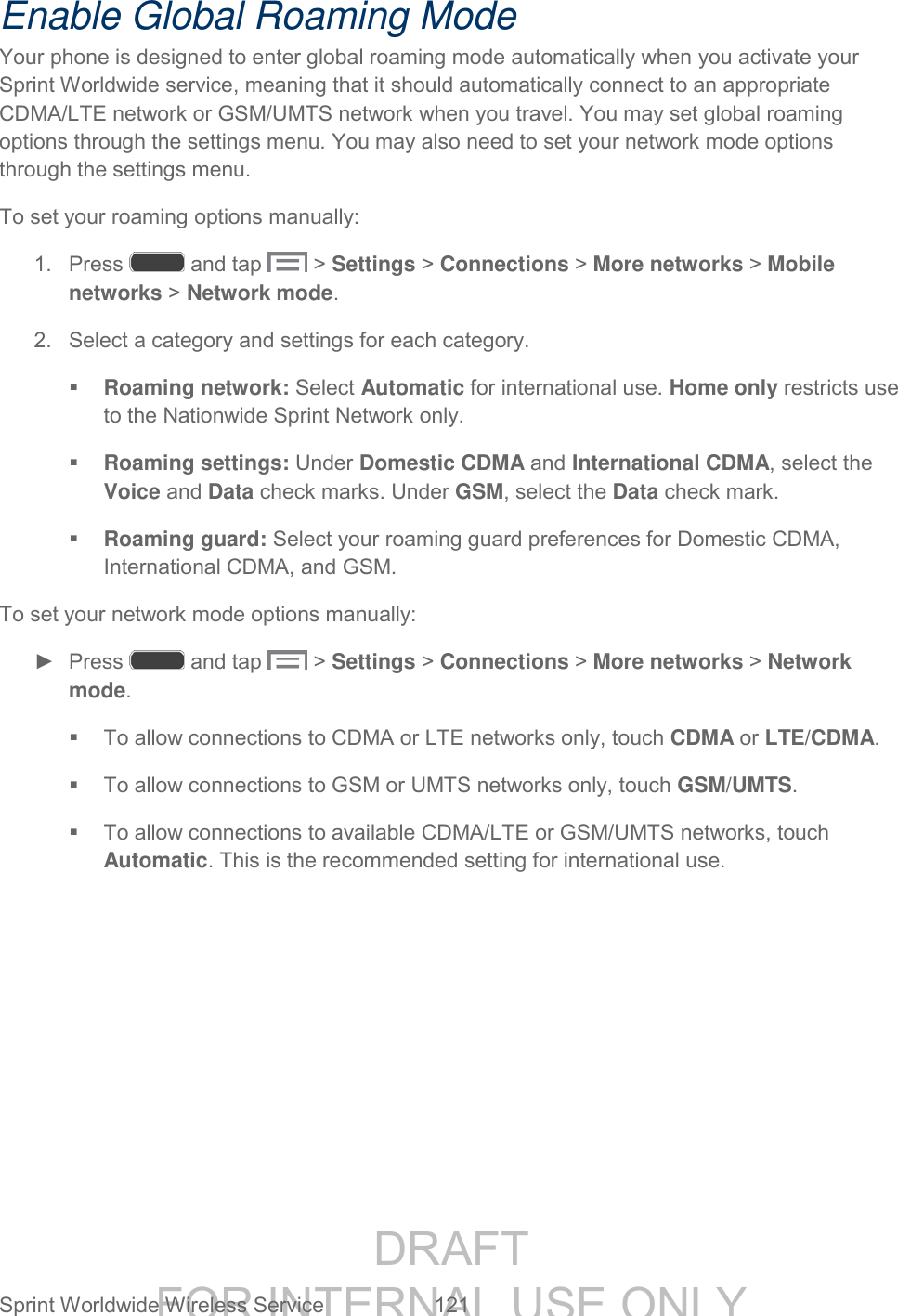 DRAFT FOR INTERNAL USE ONLY Sprint Worldwide Wireless Service 121 Enable Global Roaming Mode Your phone is designed to enter global roaming mode automatically when you activate your Sprint Worldwide service, meaning that it should automatically connect to an appropriate CDMA/LTE network or GSM/UMTS network when you travel. You may set global roaming options through the settings menu. You may also need to set your network mode options through the settings menu. To set your roaming options manually: 1. Press and tap > Settings > Connections > More networks > Mobile networks > Network mode. 2. Select a category and settings for each category. Roaming network: Select Automatic for international use. Home only restricts use to the Nationwide Sprint Network only. Roaming settings: Under Domestic CDMA and International CDMA, select the Voice and Data check marks. Under GSM, select the Data check mark. Roaming guard: Select your roaming guard preferences for Domestic CDMA, International CDMA, and GSM. To set your network mode options manually: ► Press and tap > Settings > Connections > More networks > Network mode. To allow connections to CDMA or LTE networks only, touch CDMA or LTE/CDMA. To allow connections to GSM or UMTS networks only, touch GSM/UMTS. To allow connections to available CDMA/LTE or GSM/UMTS networks, touch Automatic. This is the recommended setting for international use.