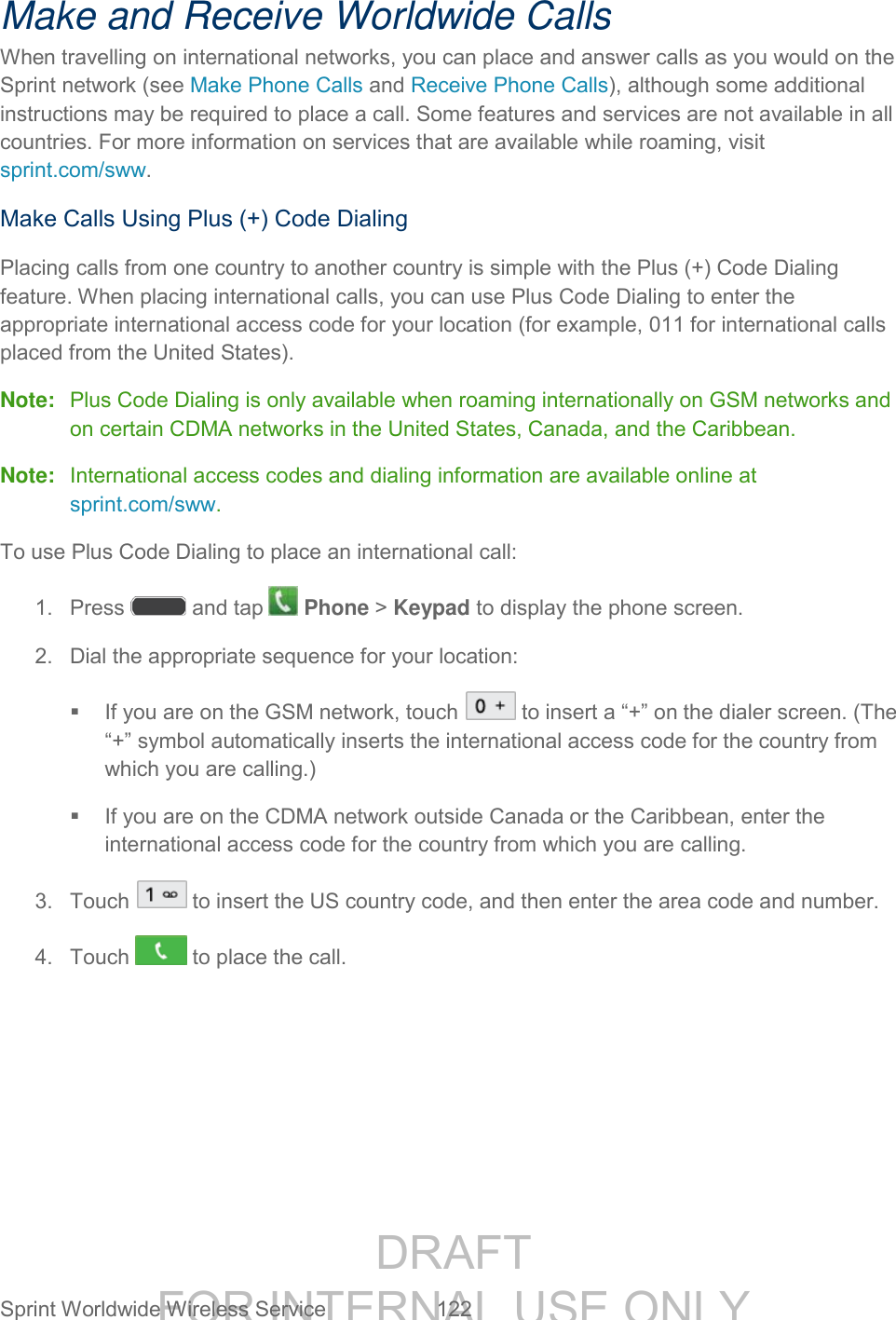DRAFT FOR INTERNAL USE ONLY Sprint Worldwide Wireless Service 122 Make and Receive Worldwide Calls When travelling on international networks, you can place and answer calls as you would on the Sprint network (see Make Phone Calls and Receive Phone Calls), although some additional instructions may be required to place a call. Some features and services are not available in all countries. For more information on services that are available while roaming, visit sprint.com/sww. Make Calls Using Plus (+) Code Dialing Placing calls from one country to another country is simple with the Plus (+) Code Dialing feature. When placing international calls, you can use Plus Code Dialing to enter the appropriate international access code for your location (for example, 011 for international calls placed from the United States). Note: Plus Code Dialing is only available when roaming internationally on GSM networks and on certain CDMA networks in the United States, Canada, and the Caribbean. Note: International access codes and dialing information are available online at sprint.com/sww. To use Plus Code Dialing to place an international call: 1. Press and tap Phone > Keypad to display the phone screen. 2. Dial the appropriate sequence for your location: If you are on the GSM network, touch to insert a “+” on the dialer screen. (The “+” symbol automatically inserts the international access code for the country from which you are calling.) If you are on the CDMA network outside Canada or the Caribbean, enter the international access code for the country from which you are calling. 3. Touch to insert the US country code, and then enter the area code and number. 4. Touch to place the call.