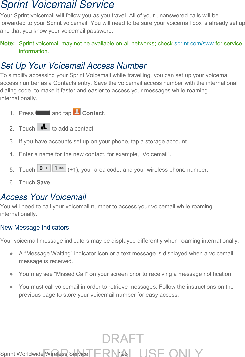 DRAFT FOR INTERNAL USE ONLY Sprint Worldwide Wireless Service 123 Sprint Voicemail Service Your Sprint voicemail will follow you as you travel. All of your unanswered calls will be forwarded to your Sprint voicemail. You will need to be sure your voicemail box is already set up and that you know your voicemail password. Note: Sprint voicemail may not be available on all networks; check sprint.com/sww for service information. Set Up Your Voicemail Access Number To simplify accessing your Sprint Voicemail while travelling, you can set up your voicemail access number as a Contacts entry. Save the voicemail access number with the international dialing code, to make it faster and easier to access your messages while roaming internationally. 1. Press and tap Contact. 2. Touch to add a contact. 3. If you have accounts set up on your phone, tap a storage account. 4. Enter a name for the new contact, for example, “Voicemail”. 5. Touch (+1), your area code, and your wireless phone number. 6. Touch Save. Access Your Voicemail You will need to call your voicemail number to access your voicemail while roaming internationally. New Message Indicators Your voicemail message indicators may be displayed differently when roaming internationally. ● A “Message Waiting” indicator icon or a text message is displayed when a voicemail message is received. ● You may see “Missed Call” on your screen prior to receiving a message notification. ● You must call voicemail in order to retrieve messages. Follow the instructions on the previous page to store your voicemail number for easy access.