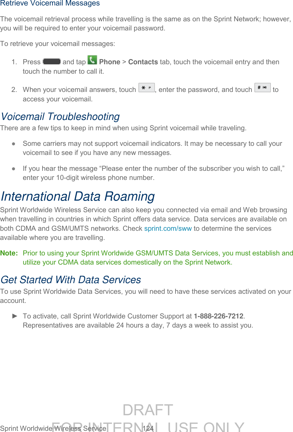 DRAFT FOR INTERNAL USE ONLY Sprint Worldwide Wireless Service 124 Retrieve Voicemail Messages The voicemail retrieval process while travelling is the same as on the Sprint Network; however, you will be required to enter your voicemail password. To retrieve your voicemail messages: 1. Press and tap Phone > Contacts tab, touch the voicemail entry and then touch the number to call it. 2. When your voicemail answers, touch , enter the password, and touch to access your voicemail. Voicemail Troubleshooting There are a few tips to keep in mind when using Sprint voicemail while traveling. ● Some carriers may not support voicemail indicators. It may be necessary to call your voicemail to see if you have any new messages. ● If you hear the message “Please enter the number of the subscriber you wish to call,” enter your 10-digit wireless phone number. International Data Roaming Sprint Worldwide Wireless Service can also keep you connected via email and Web browsing when travelling in countries in which Sprint offers data service. Data services are available on both CDMA and GSM/UMTS networks. Check sprint.com/sww to determine the services available where you are travelling. Note: Prior to using your Sprint Worldwide GSM/UMTS Data Services, you must establish and utilize your CDMA data services domestically on the Sprint Network. Get Started With Data Services To use Sprint Worldwide Data Services, you will need to have these services activated on your account. ► To activate, call Sprint Worldwide Customer Support at 1-888-226-7212. Representatives are available 24 hours a day, 7 days a week to assist you.