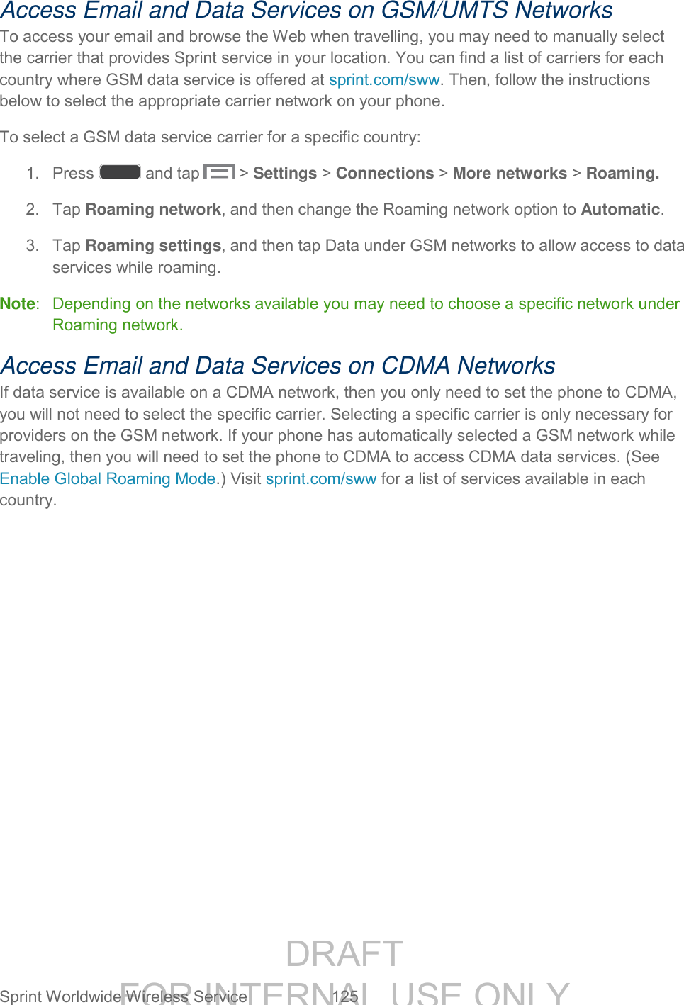 DRAFT FOR INTERNAL USE ONLY Sprint Worldwide Wireless Service 125 Access Email and Data Services on GSM/UMTS Networks To access your email and browse the Web when travelling, you may need to manually select the carrier that provides Sprint service in your location. You can find a list of carriers for each country where GSM data service is offered at sprint.com/sww. Then, follow the instructions below to select the appropriate carrier network on your phone. To select a GSM data service carrier for a specific country: 1. Press and tap > Settings > Connections > More networks > Roaming. 2. Tap Roaming network, and then change the Roaming network option to Automatic. 3. Tap Roaming settings, and then tap Data under GSM networks to allow access to data services while roaming. Note: Depending on the networks available you may need to choose a specific network under Roaming network. Access Email and Data Services on CDMA Networks If data service is available on a CDMA network, then you only need to set the phone to CDMA, you will not need to select the specific carrier. Selecting a specific carrier is only necessary for providers on the GSM network. If your phone has automatically selected a GSM network while traveling, then you will need to set the phone to CDMA to access CDMA data services. (See Enable Global Roaming Mode.) Visit sprint.com/sww for a list of services available in each country.