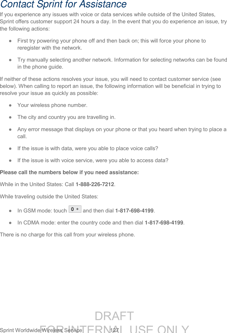 DRAFT FOR INTERNAL USE ONLY Sprint Worldwide Wireless Service 127 Contact Sprint for Assistance If you experience any issues with voice or data services while outside of the United States, Sprint offers customer support 24 hours a day. In the event that you do experience an issue, try the following actions: ● First try powering your phone off and then back on; this will force your phone to reregister with the network. ● Try manually selecting another network. Information for selecting networks can be found in the phone guide. If neither of these actions resolves your issue, you will need to contact customer service (see below). When calling to report an issue, the following information will be beneficial in trying to resolve your issue as quickly as possible: ● Your wireless phone number. ● The city and country you are travelling in. ● Any error message that displays on your phone or that you heard when trying to place a call. ● If the issue is with data, were you able to place voice calls? ● If the issue is with voice service, were you able to access data? Please call the numbers below if you need assistance: While in the United States: Call 1-888-226-7212. While traveling outside the United States: ● In GSM mode: touch and then dial 1-817-698-4199. ● In CDMA mode: enter the country code and then dial 1-817-698-4199. There is no charge for this call from your wireless phone.