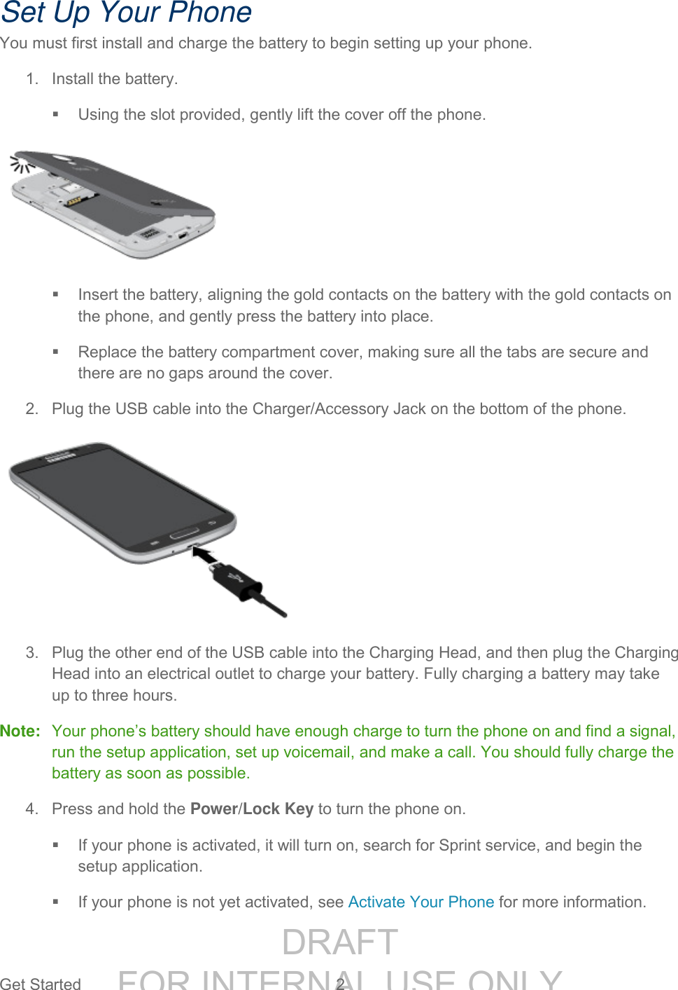 DRAFT FOR INTERNAL USE ONLYGet Started 2 Set Up Your Phone You must first install and charge the battery to begin setting up your phone. 1. Install the battery. Using the slot provided, gently lift the cover off the phone. Insert the battery, aligning the gold contacts on the battery with the gold contacts on the phone, and gently press the battery into place. Replace the battery compartment cover, making sure all the tabs are secure and there are no gaps around the cover. 2. Plug the USB cable into the Charger/Accessory Jack on the bottom of the phone. 3. Plug the other end of the USB cable into the Charging Head, and then plug the Charging Head into an electrical outlet to charge your battery. Fully charging a battery may take up to three hours. Note: Your phone’s battery should have enough charge to turn the phone on and find a signal, run the setup application, set up voicemail, and make a call. You should fully charge the battery as soon as possible. 4. Press and hold the Power/Lock Key to turn the phone on. If your phone is activated, it will turn on, search for Sprint service, and begin the setup application. If your phone is not yet activated, see Activate Your Phone for more information.