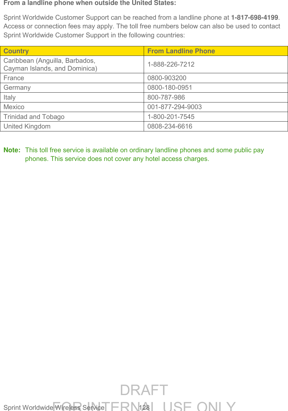 DRAFT FOR INTERNAL USE ONLY Sprint Worldwide Wireless Service 128 From a landline phone when outside the United States: Sprint Worldwide Customer Support can be reached from a landline phone at 1-817-698-4199. Access or connection fees may apply. The toll free numbers below can also be used to contact Sprint Worldwide Customer Support in the following countries: Country From Landline Phone Caribbean (Anguilla, Barbados, Cayman Islands, and Dominica) 1-888-226-7212 France 0800-903200 Germany 0800-180-0951 Italy 800-787-986 Mexico 001-877-294-9003 Trinidad and Tobago 1-800-201-7545 United Kingdom 0808-234-6616 Note: This toll free service is available on ordinary landline phones and some public pay phones. This service does not cover any hotel access charges.