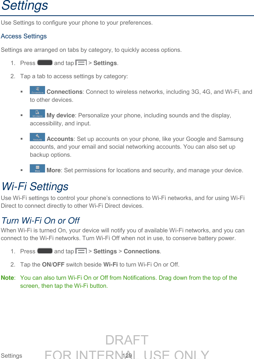 DRAFT FOR INTERNAL USE ONLY Settings 129 Settings Use Settings to configure your phone to your preferences. Access Settings Settings are arranged on tabs by category, to quickly access options. 1. Press and tap > Settings. 2. Tap a tab to access settings by category: Connections: Connect to wireless networks, including 3G, 4G, and Wi-Fi, and to other devices. My device: Personalize your phone, including sounds and the display, accessibility, and input. Accounts: Set up accounts on your phone, like your Google and Samsung accounts, and your email and social networking accounts. You can also set up backup options. More: Set permissions for locations and security, and manage your device. Wi-Fi Settings Use Wi-Fi settings to control your phone’s connections to Wi-Fi networks, and for using Wi-Fi Direct to connect directly to other Wi-Fi Direct devices. Turn Wi-Fi On or Off When Wi-Fi is turned On, your device will notify you of available Wi-Fi networks, and you can connect to the Wi-Fi networks. Turn Wi-Fi Off when not in use, to conserve battery power. 1. Press and tap > Settings > Connections. 2. Tap the ON/OFF switch beside Wi-Fi to turn Wi-Fi On or Off. Note: You can also turn Wi-Fi On or Off from Notifications. Drag down from the top of the screen, then tap the Wi-Fi button.
