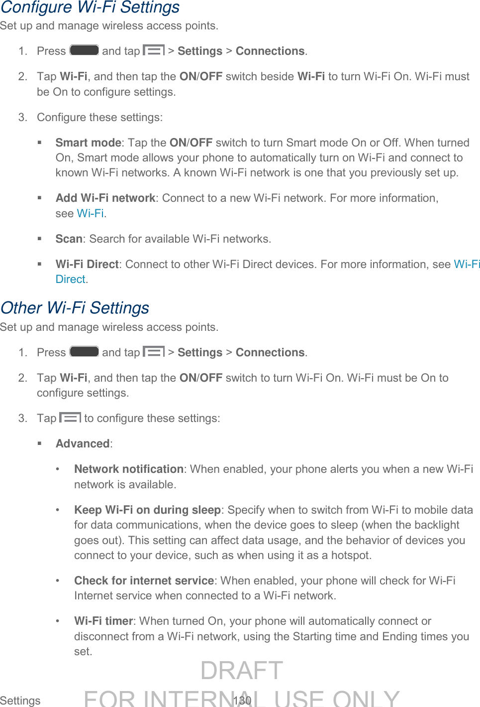 DRAFT FOR INTERNAL USE ONLY Settings 130 Configure Wi-Fi Settings Set up and manage wireless access points. 1. Press and tap > Settings > Connections. 2. Tap Wi-Fi, and then tap the ON/OFF switch beside Wi-Fi to turn Wi-Fi On. Wi-Fi must be On to configure settings. 3. Configure these settings: Smart mode: Tap the ON/OFF switch to turn Smart mode On or Off. When turned On, Smart mode allows your phone to automatically turn on Wi-Fi and connect to known Wi-Fi networks. A known Wi-Fi network is one that you previously set up. Add Wi-Fi network: Connect to a new Wi-Fi network. For more information, see Wi-Fi. Scan: Search for available Wi-Fi networks. Wi-Fi Direct: Connect to other Wi-Fi Direct devices. For more information, see Wi-Fi Direct. Other Wi-Fi Settings Set up and manage wireless access points. 1. Press and tap > Settings > Connections. 2. Tap Wi-Fi, and then tap the ON/OFF switch to turn Wi-Fi On. Wi-Fi must be On to configure settings. 3. Tap to configure these settings: Advanced: • Network notification: When enabled, your phone alerts you when a new Wi-Fi network is available. • Keep Wi-Fi on during sleep: Specify when to switch from Wi-Fi to mobile data for data communications, when the device goes to sleep (when the backlight goes out). This setting can affect data usage, and the behavior of devices you connect to your device, such as when using it as a hotspot. • Check for internet service: When enabled, your phone will check for Wi-Fi Internet service when connected to a Wi-Fi network. • Wi-Fi timer: When turned On, your phone will automatically connect or disconnect from a Wi-Fi network, using the Starting time and Ending times you set.