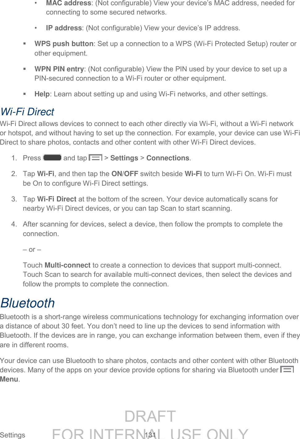 DRAFT FOR INTERNAL USE ONLY Settings 131 • MAC address: (Not configurable) View your device’s MAC address, needed for connecting to some secured networks. • IP address: (Not configurable) View your device’s IP address. WPS push button: Set up a connection to a WPS (Wi-Fi Protected Setup) router or other equipment. WPN PIN entry: (Not configurable) View the PIN used by your device to set up a PIN-secured connection to a Wi-Fi router or other equipment. Help: Learn about setting up and using Wi-Fi networks, and other settings. Wi-Fi Direct Wi-Fi Direct allows devices to connect to each other directly via Wi-Fi, without a Wi-Fi network or hotspot, and without having to set up the connection. For example, your device can use Wi-Fi Direct to share photos, contacts and other content with other Wi-Fi Direct devices. 1. Press and tap > Settings > Connections. 2. Tap Wi-Fi, and then tap the ON/OFF switch beside Wi-Fi to turn Wi-Fi On. Wi-Fi must be On to configure Wi-Fi Direct settings. 3. Tap Wi-Fi Direct at the bottom of the screen. Your device automatically scans for nearby Wi-Fi Direct devices, or you can tap Scan to start scanning. 4. After scanning for devices, select a device, then follow the prompts to complete the connection. – or – Touch Multi-connect to create a connection to devices that support multi-connect. Touch Scan to search for available multi-connect devices, then select the devices and follow the prompts to complete the connection. Bluetooth Bluetooth is a short-range wireless communications technology for exchanging information over a distance of about 30 feet. You don’t need to line up the devices to send information with Bluetooth. If the devices are in range, you can exchange information between them, even if they are in different rooms. Your device can use Bluetooth to share photos, contacts and other content with other Bluetooth devices. Many of the apps on your device provide options for sharing via Bluetooth under Menu.