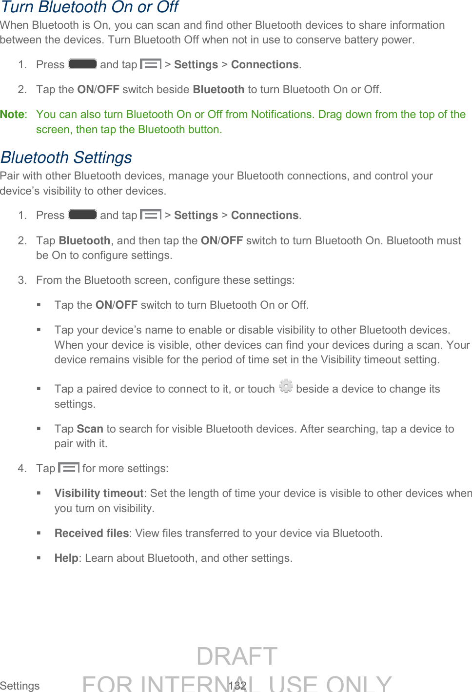 DRAFT FOR INTERNAL USE ONLY Settings 132 Turn Bluetooth On or Off When Bluetooth is On, you can scan and find other Bluetooth devices to share information between the devices. Turn Bluetooth Off when not in use to conserve battery power. 1. Press and tap > Settings > Connections. 2. Tap the ON/OFF switch beside Bluetooth to turn Bluetooth On or Off. Note: You can also turn Bluetooth On or Off from Notifications. Drag down from the top of the screen, then tap the Bluetooth button. Bluetooth Settings Pair with other Bluetooth devices, manage your Bluetooth connections, and control your device’s visibility to other devices. 1. Press and tap > Settings > Connections. 2. Tap Bluetooth, and then tap the ON/OFF switch to turn Bluetooth On. Bluetooth must be On to configure settings. 3. From the Bluetooth screen, configure these settings: Tap the ON/OFF switch to turn Bluetooth On or Off. Tap your device’s name to enable or disable visibility to other Bluetooth devices. When your device is visible, other devices can find your devices during a scan. Your device remains visible for the period of time set in the Visibility timeout setting. Tap a paired device to connect to it, or touch beside a device to change its settings. Tap Scan to search for visible Bluetooth devices. After searching, tap a device to pair with it. 4. Tap for more settings: Visibility timeout: Set the length of time your device is visible to other devices when you turn on visibility. Received files: View files transferred to your device via Bluetooth. Help: Learn about Bluetooth, and other settings.