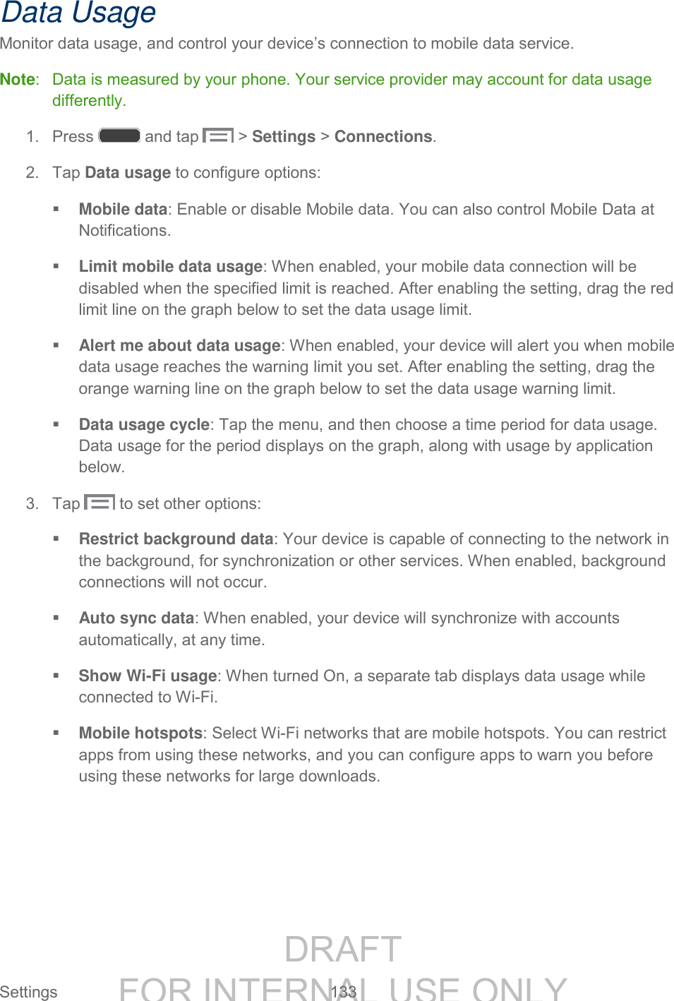 DRAFT FOR INTERNAL USE ONLY Settings 133 Data Usage Monitor data usage, and control your device’s connection to mobile data service. Note: Data is measured by your phone. Your service provider may account for data usage differently. 1. Press and tap > Settings > Connections. 2. Tap Data usage to configure options: Mobile data: Enable or disable Mobile data. You can also control Mobile Data at Notifications. Limit mobile data usage: When enabled, your mobile data connection will be disabled when the specified limit is reached. After enabling the setting, drag the red limit line on the graph below to set the data usage limit. Alert me about data usage: When enabled, your device will alert you when mobile data usage reaches the warning limit you set. After enabling the setting, drag the orange warning line on the graph below to set the data usage warning limit. Data usage cycle: Tap the menu, and then choose a time period for data usage. Data usage for the period displays on the graph, along with usage by application below. 3. Tap to set other options: Restrict background data: Your device is capable of connecting to the network in the background, for synchronization or other services. When enabled, background connections will not occur. Auto sync data: When enabled, your device will synchronize with accounts automatically, at any time. Show Wi-Fi usage: When turned On, a separate tab displays data usage while connected to Wi-Fi. Mobile hotspots: Select Wi-Fi networks that are mobile hotspots. You can restrict apps from using these networks, and you can configure apps to warn you before using these networks for large downloads.