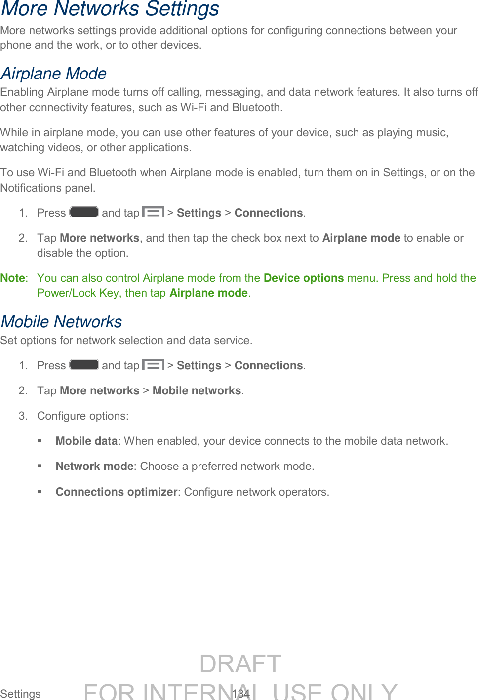 DRAFT FOR INTERNAL USE ONLY Settings 134 More Networks Settings More networks settings provide additional options for configuring connections between your phone and the work, or to other devices. Airplane Mode Enabling Airplane mode turns off calling, messaging, and data network features. It also turns off other connectivity features, such as Wi-Fi and Bluetooth. While in airplane mode, you can use other features of your device, such as playing music, watching videos, or other applications. To use Wi-Fi and Bluetooth when Airplane mode is enabled, turn them on in Settings, or on the Notifications panel. 1. Press and tap > Settings > Connections. 2. Tap More networks, and then tap the check box next to Airplane mode to enable or disable the option. Note: You can also control Airplane mode from the Device options menu. Press and hold the Power/Lock Key, then tap Airplane mode. Mobile Networks Set options for network selection and data service. 1. Press and tap > Settings > Connections. 2. Tap More networks > Mobile networks. 3. Configure options: Mobile data: When enabled, your device connects to the mobile data network. Network mode: Choose a preferred network mode. Connections optimizer: Configure network operators.