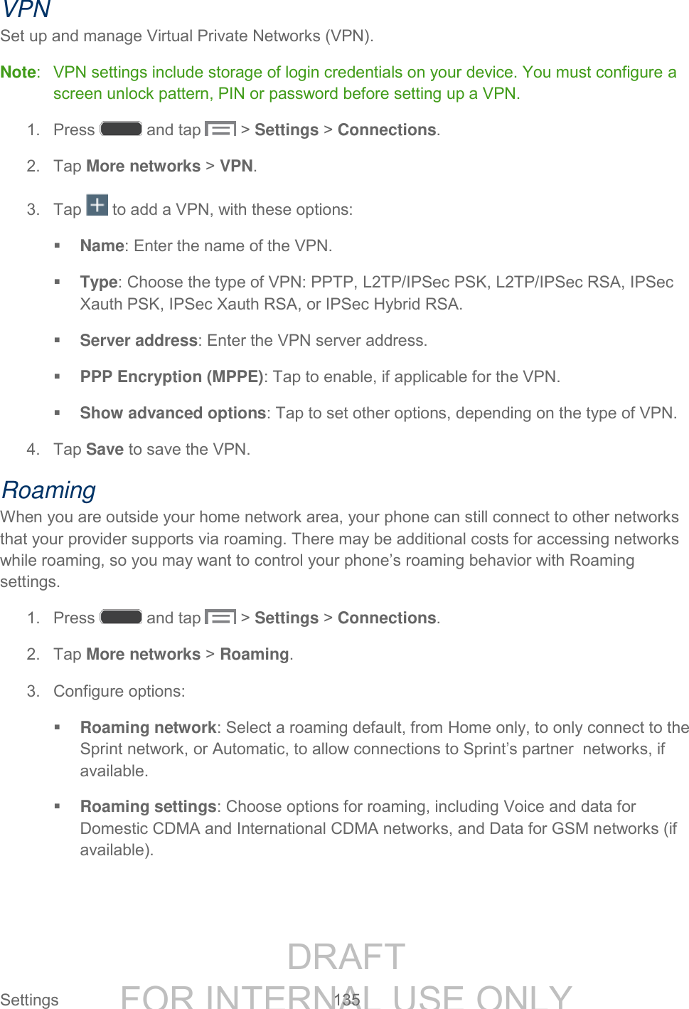 DRAFT FOR INTERNAL USE ONLY Settings 135 VPN Set up and manage Virtual Private Networks (VPN). Note: VPN settings include storage of login credentials on your device. You must configure a screen unlock pattern, PIN or password before setting up a VPN. 1. Press and tap > Settings > Connections. 2. Tap More networks > VPN. 3. Tap to add a VPN, with these options: Name: Enter the name of the VPN. Type: Choose the type of VPN: PPTP, L2TP/IPSec PSK, L2TP/IPSec RSA, IPSec Xauth PSK, IPSec Xauth RSA, or IPSec Hybrid RSA. Server address: Enter the VPN server address. PPP Encryption (MPPE): Tap to enable, if applicable for the VPN. Show advanced options: Tap to set other options, depending on the type of VPN. 4. Tap Save to save the VPN. Roaming When you are outside your home network area, your phone can still connect to other networks that your provider supports via roaming. There may be additional costs for accessing networks while roaming, so you may want to control your phone’s roaming behavior with Roaming settings. 1. Press and tap > Settings > Connections. 2. Tap More networks > Roaming. 3. Configure options: Roaming network: Select a roaming default, from Home only, to only connect to the Sprint network, or Automatic, to allow connections to Sprint’s partner networks, if available. Roaming settings: Choose options for roaming, including Voice and data for Domestic CDMA and International CDMA networks, and Data for GSM networks (if available).