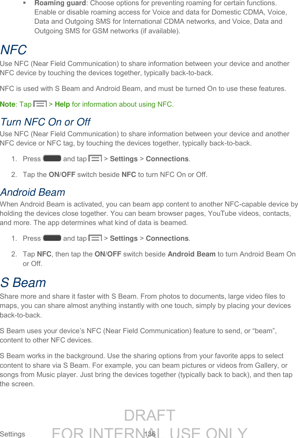 DRAFT FOR INTERNAL USE ONLY Settings 136 Roaming guard: Choose options for preventing roaming for certain functions. Enable or disable roaming access for Voice and data for Domestic CDMA, Voice, Data and Outgoing SMS for International CDMA networks, and Voice, Data and Outgoing SMS for GSM networks (if available). NFC Use NFC (Near Field Communication) to share information between your device and another NFC device by touching the devices together, typically back-to-back. NFC is used with S Beam and Android Beam, and must be turned On to use these features. Note: Tap > Help for information about using NFC. Turn NFC On or Off Use NFC (Near Field Communication) to share information between your device and another NFC device or NFC tag, by touching the devices together, typically back-to-back. 1. Press and tap > Settings > Connections. 2. Tap the ON/OFF switch beside NFC to turn NFC On or Off. Android Beam When Android Beam is activated, you can beam app content to another NFC-capable device by holding the devices close together. You can beam browser pages, YouTube videos, contacts, and more. The app determines what kind of data is beamed. 1. Press and tap > Settings > Connections. 2. Tap NFC, then tap the ON/OFF switch beside Android Beam to turn Android Beam On or Off. S Beam Share more and share it faster with S Beam. From photos to documents, large video files to maps, you can share almost anything instantly with one touch, simply by placing your devices back-to-back. S Beam uses your device’s NFC (Near Field Communication) feature to send, or “beam”, content to other NFC devices. S Beam works in the background. Use the sharing options from your favorite apps to select content to share via S Beam. For example, you can beam pictures or videos from Gallery, or songs from Music player. Just bring the devices together (typically back to back), and then tap the screen.