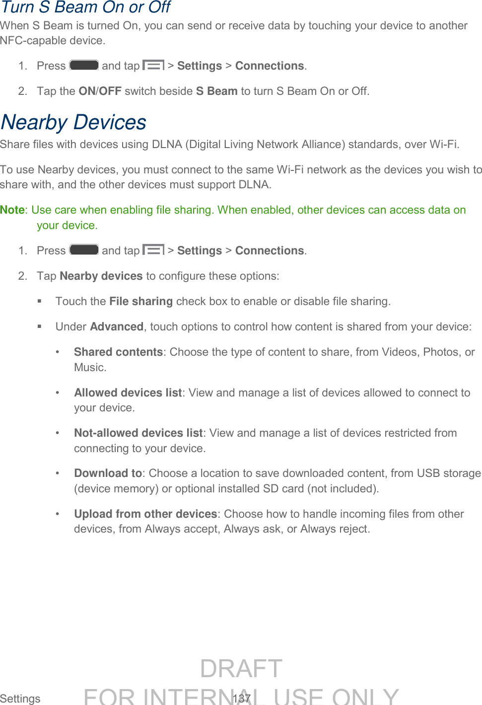 DRAFT FOR INTERNAL USE ONLY Settings 137 Turn S Beam On or Off When S Beam is turned On, you can send or receive data by touching your device to another NFC-capable device. 1. Press and tap > Settings > Connections. 2. Tap the ON/OFF switch beside S Beam to turn S Beam On or Off. Nearby Devices Share files with devices using DLNA (Digital Living Network Alliance) standards, over Wi-Fi. To use Nearby devices, you must connect to the same Wi-Fi network as the devices you wish to share with, and the other devices must support DLNA. Note: Use care when enabling file sharing. When enabled, other devices can access data on your device. 1. Press and tap > Settings > Connections. 2. Tap Nearby devices to configure these options: Touch the File sharing check box to enable or disable file sharing. Under Advanced, touch options to control how content is shared from your device: • Shared contents: Choose the type of content to share, from Videos, Photos, or Music. • Allowed devices list: View and manage a list of devices allowed to connect to your device. • Not-allowed devices list: View and manage a list of devices restricted from connecting to your device. • Download to: Choose a location to save downloaded content, from USB storage (device memory) or optional installed SD card (not included). • Upload from other devices: Choose how to handle incoming files from other devices, from Always accept, Always ask, or Always reject.