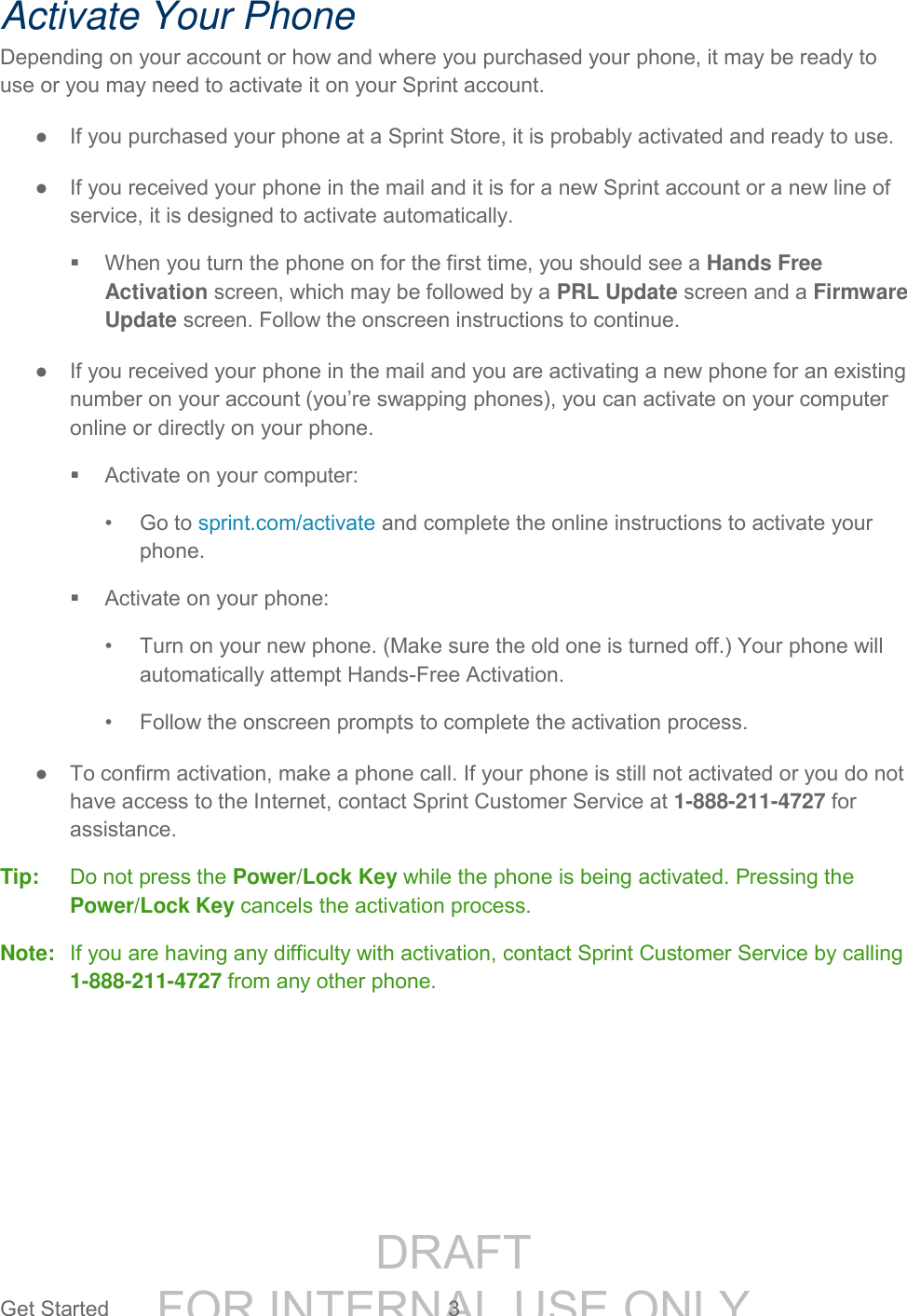 DRAFT FOR INTERNAL USE ONLYGet Started 3 Activate Your Phone Depending on your account or how and where you purchased your phone, it may be ready to use or you may need to activate it on your Sprint account. ● If you purchased your phone at a Sprint Store, it is probably activated and ready to use. ● If you received your phone in the mail and it is for a new Sprint account or a new line of service, it is designed to activate automatically. When you turn the phone on for the first time, you should see a Hands Free Activation screen, which may be followed by a PRL Update screen and a Firmware Update screen. Follow the onscreen instructions to continue. ● If you received your phone in the mail and you are activating a new phone for an existing number on your account (you’re swapping phones), you can activate on your computer online or directly on your phone. Activate on your computer: • Go to sprint.com/activate and complete the online instructions to activate your phone. Activate on your phone: • Turn on your new phone. (Make sure the old one is turned off.) Your phone will automatically attempt Hands-Free Activation. • Follow the onscreen prompts to complete the activation process. ● To confirm activation, make a phone call. If your phone is still not activated or you do not have access to the Internet, contact Sprint Customer Service at 1-888-211-4727 for assistance. Tip: Do not press the Power/Lock Key while the phone is being activated. Pressing the Power/Lock Key cancels the activation process. Note: If you are having any difficulty with activation, contact Sprint Customer Service by calling 1-888-211-4727 from any other phone.