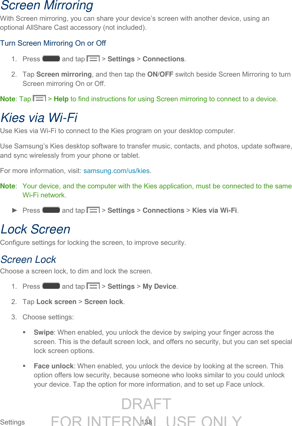 DRAFT FOR INTERNAL USE ONLY Settings 138 Screen Mirroring With Screen mirroring, you can share your device’s screen with another device, using an optional AllShare Cast accessory (not included). Turn Screen Mirroring On or Off 1. Press and tap > Settings > Connections. 2. Tap Screen mirroring, and then tap the ON/OFF switch beside Screen Mirroring to turn Screen mirroring On or Off. Note: Tap > Help to find instructions for using Screen mirroring to connect to a device. Kies via Wi-Fi Use Kies via Wi-Fi to connect to the Kies program on your desktop computer. Use Samsung’s Kies desktop software to transfer music, contacts, and photos, update software, and sync wirelessly from your phone or tablet. For more information, visit: samsung.com/us/kies. Note: Your device, and the computer with the Kies application, must be connected to the same Wi-Fi network. ► Press and tap > Settings > Connections > Kies via Wi-Fi. Lock Screen Configure settings for locking the screen, to improve security. Screen Lock Choose a screen lock, to dim and lock the screen. 1. Press and tap > Settings > My Device. 2. Tap Lock screen > Screen lock. 3. Choose settings: Swipe: When enabled, you unlock the device by swiping your finger across the screen. This is the default screen lock, and offers no security, but you can set special lock screen options. Face unlock: When enabled, you unlock the device by looking at the screen. This option offers low security, because someone who looks similar to you could unlock your device. Tap the option for more information, and to set up Face unlock.