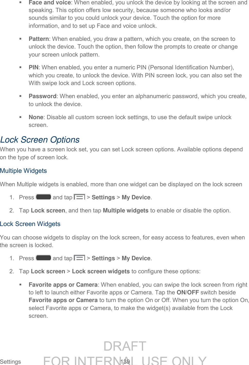 DRAFT FOR INTERNAL USE ONLY Settings 139 Face and voice: When enabled, you unlock the device by looking at the screen and speaking. This option offers low security, because someone who looks and/or sounds similar to you could unlock your device. Touch the option for more information, and to set up Face and voice unlock. Pattern: When enabled, you draw a pattern, which you create, on the screen to unlock the device. Touch the option, then follow the prompts to create or change your screen unlock pattern. PIN: When enabled, you enter a numeric PIN (Personal Identification Number), which you create, to unlock the device. With PIN screen lock, you can also set the With swipe lock and Lock screen options. Password: When enabled, you enter an alphanumeric password, which you create, to unlock the device. None: Disable all custom screen lock settings, to use the default swipe unlock screen. Lock Screen Options When you have a screen lock set, you can set Lock screen options. Available options depend on the type of screen lock. Multiple Widgets When Multiple widgets is enabled, more than one widget can be displayed on the lock screen 1. Press and tap > Settings > My Device. 2. Tap Lock screen, and then tap Multiple widgets to enable or disable the option. Lock Screen Widgets You can choose widgets to display on the lock screen, for easy access to features, even when the screen is locked. 1. Press and tap > Settings > My Device. 2. Tap Lock screen > Lock screen widgets to configure these options: Favorite apps or Camera: When enabled, you can swipe the lock screen from right to left to launch either Favorite apps or Camera. Tap the ON/OFF switch beside Favorite apps or Camera to turn the option On or Off. When you turn the option On, select Favorite apps or Camera, to make the widget(s) available from the Lock screen.