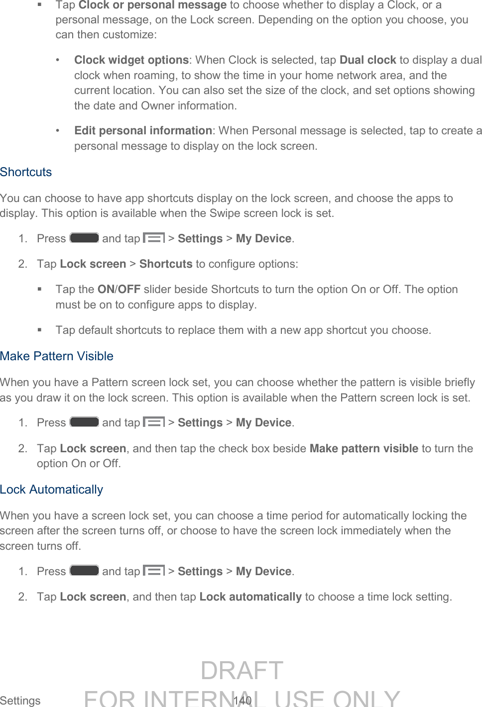 DRAFT FOR INTERNAL USE ONLY Settings 140 Tap Clock or personal message to choose whether to display a Clock, or a personal message, on the Lock screen. Depending on the option you choose, you can then customize: • Clock widget options: When Clock is selected, tap Dual clock to display a dual clock when roaming, to show the time in your home network area, and the current location. You can also set the size of the clock, and set options showing the date and Owner information. • Edit personal information: When Personal message is selected, tap to create a personal message to display on the lock screen. Shortcuts You can choose to have app shortcuts display on the lock screen, and choose the apps to display. This option is available when the Swipe screen lock is set. 1. Press and tap > Settings > My Device. 2. Tap Lock screen > Shortcuts to configure options: Tap the ON/OFF slider beside Shortcuts to turn the option On or Off. The option must be on to configure apps to display. Tap default shortcuts to replace them with a new app shortcut you choose. Make Pattern Visible When you have a Pattern screen lock set, you can choose whether the pattern is visible briefly as you draw it on the lock screen. This option is available when the Pattern screen lock is set. 1. Press and tap > Settings > My Device. 2. Tap Lock screen, and then tap the check box beside Make pattern visible to turn the option On or Off. Lock Automatically When you have a screen lock set, you can choose a time period for automatically locking the screen after the screen turns off, or choose to have the screen lock immediately when the screen turns off. 1. Press and tap > Settings > My Device. 2. Tap Lock screen, and then tap Lock automatically to choose a time lock setting.