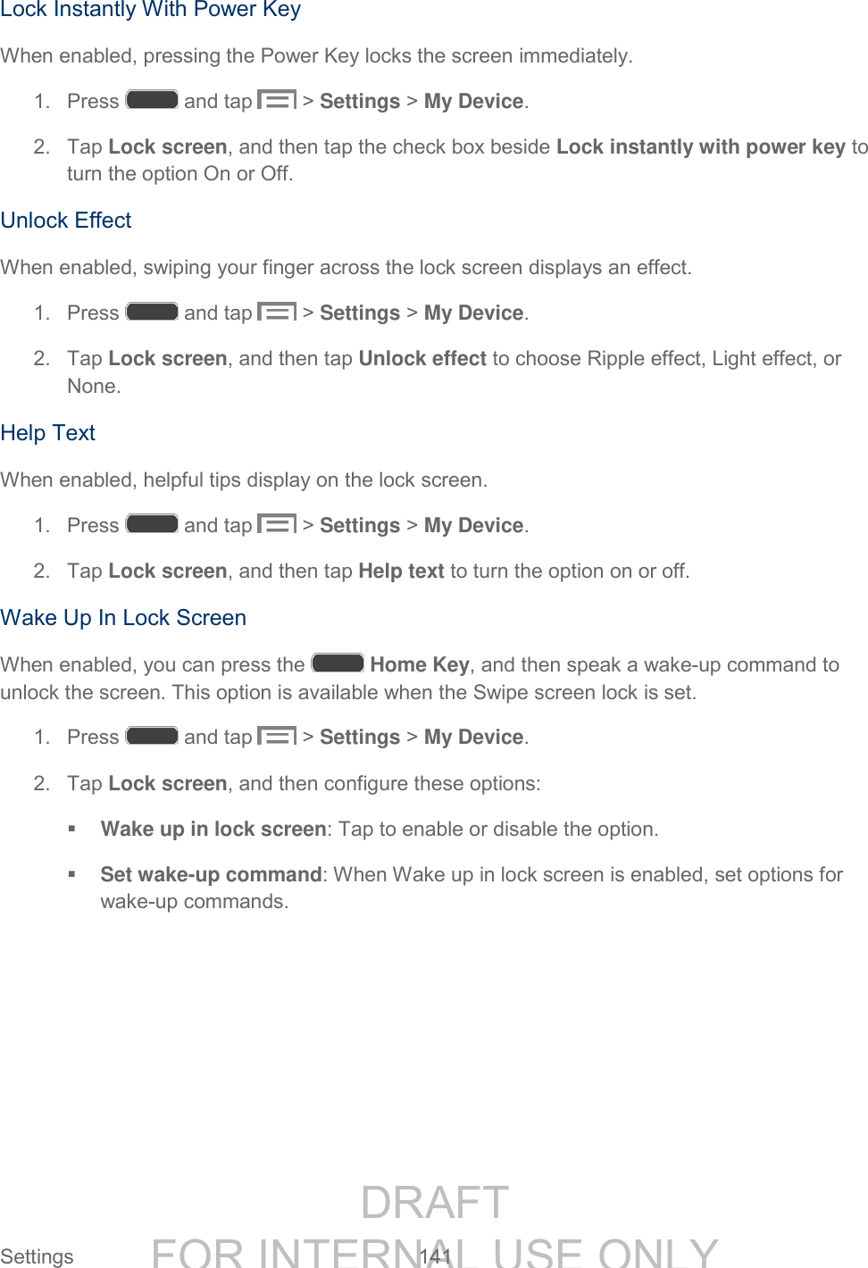 DRAFT FOR INTERNAL USE ONLY Settings 141 Lock Instantly With Power Key When enabled, pressing the Power Key locks the screen immediately. 1. Press and tap > Settings > My Device. 2. Tap Lock screen, and then tap the check box beside Lock instantly with power key to turn the option On or Off. Unlock Effect When enabled, swiping your finger across the lock screen displays an effect. 1. Press and tap > Settings > My Device. 2. Tap Lock screen, and then tap Unlock effect to choose Ripple effect, Light effect, or None. Help Text When enabled, helpful tips display on the lock screen. 1. Press and tap > Settings > My Device. 2. Tap Lock screen, and then tap Help text to turn the option on or off. Wake Up In Lock Screen When enabled, you can press the Home Key, and then speak a wake-up command to unlock the screen. This option is available when the Swipe screen lock is set. 1. Press and tap > Settings > My Device. 2. Tap Lock screen, and then configure these options: Wake up in lock screen: Tap to enable or disable the option. Set wake-up command: When Wake up in lock screen is enabled, set options for wake-up commands.