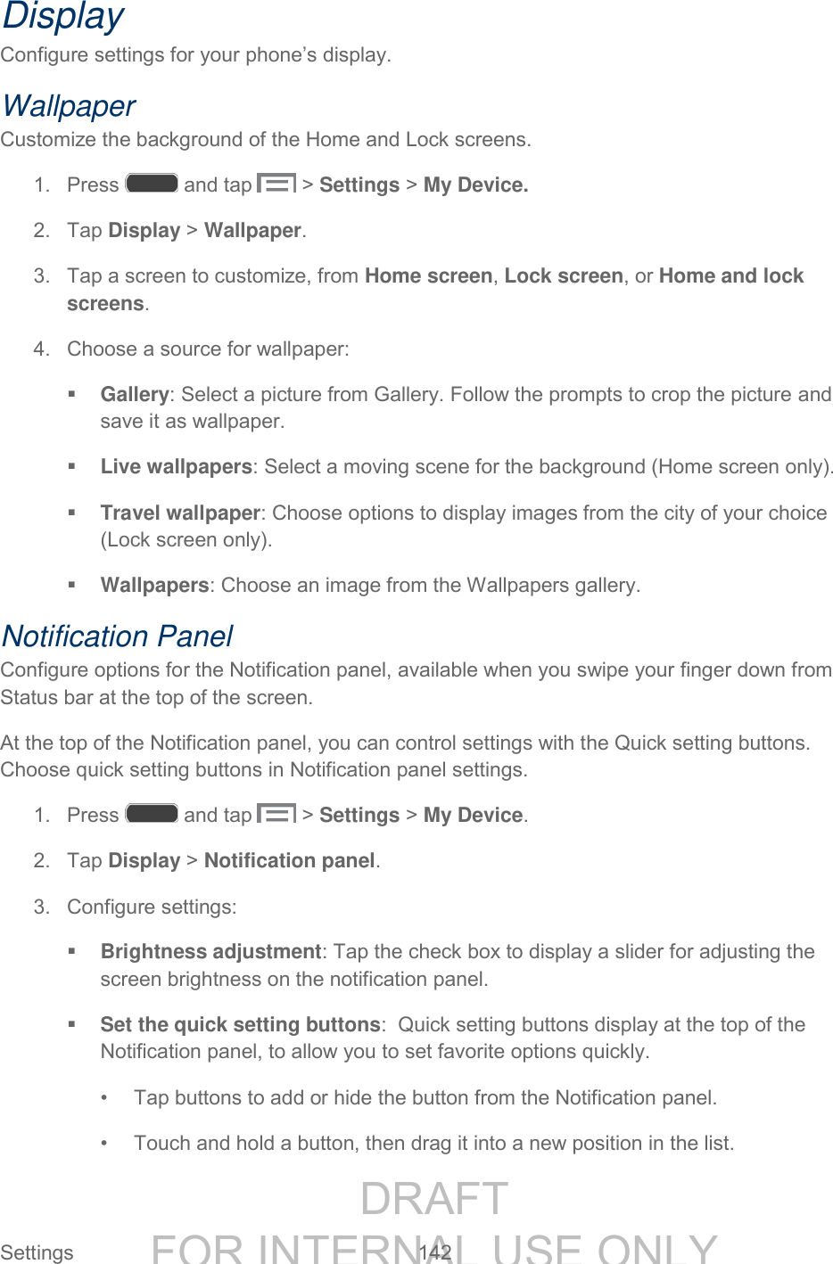 DRAFT FOR INTERNAL USE ONLY Settings 142 Display Configure settings for your phone’s display. Wallpaper Customize the background of the Home and Lock screens. 1. Press and tap > Settings > My Device. 2. Tap Display > Wallpaper. 3. Tap a screen to customize, from Home screen, Lock screen, or Home and lock screens. 4. Choose a source for wallpaper: Gallery: Select a picture from Gallery. Follow the prompts to crop the picture and save it as wallpaper. Live wallpapers: Select a moving scene for the background (Home screen only). Travel wallpaper: Choose options to display images from the city of your choice (Lock screen only). Wallpapers: Choose an image from the Wallpapers gallery. Notification Panel Configure options for the Notification panel, available when you swipe your finger down from Status bar at the top of the screen. At the top of the Notification panel, you can control settings with the Quick setting buttons. Choose quick setting buttons in Notification panel settings. 1. Press and tap > Settings > My Device. 2. Tap Display > Notification panel. 3. Configure settings: Brightness adjustment: Tap the check box to display a slider for adjusting the screen brightness on the notification panel. Set the quick setting buttons: Quick setting buttons display at the top of the Notification panel, to allow you to set favorite options quickly. • Tap buttons to add or hide the button from the Notification panel. • Touch and hold a button, then drag it into a new position in the list.