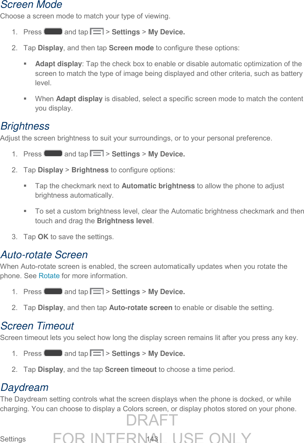 DRAFT FOR INTERNAL USE ONLY Settings 143 Screen Mode Choose a screen mode to match your type of viewing. 1. Press and tap > Settings > My Device. 2. Tap Display, and then tap Screen mode to configure these options: Adapt display: Tap the check box to enable or disable automatic optimization of the screen to match the type of image being displayed and other criteria, such as battery level. When Adapt display is disabled, select a specific screen mode to match the content you display. Brightness Adjust the screen brightness to suit your surroundings, or to your personal preference. 1. Press and tap > Settings > My Device. 2. Tap Display > Brightness to configure options: Tap the checkmark next to Automatic brightness to allow the phone to adjust brightness automatically. To set a custom brightness level, clear the Automatic brightness checkmark and then touch and drag the Brightness level. 3. Tap OK to save the settings. Auto-rotate Screen When Auto-rotate screen is enabled, the screen automatically updates when you rotate the phone. See Rotate for more information. 1. Press and tap > Settings > My Device. 2. Tap Display, and then tap Auto-rotate screen to enable or disable the setting. Screen Timeout Screen timeout lets you select how long the display screen remains lit after you press any key. 1. Press and tap > Settings > My Device. 2. Tap Display, and the tap Screen timeout to choose a time period. Daydream The Daydream setting controls what the screen displays when the phone is docked, or while charging. You can choose to display a Colors screen, or display photos stored on your phone.