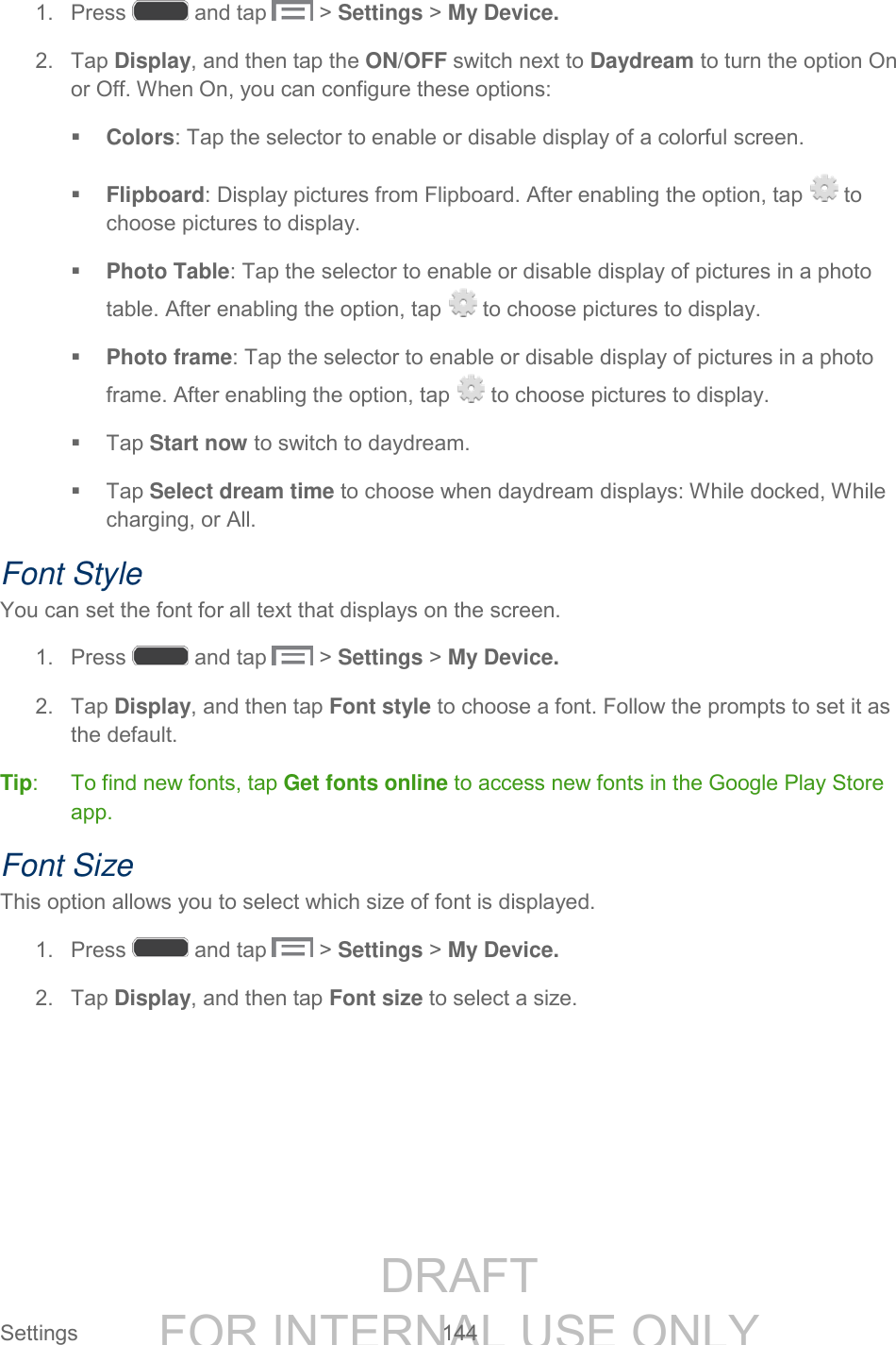 DRAFT FOR INTERNAL USE ONLY Settings 144 1. Press and tap > Settings > My Device. 2. Tap Display, and then tap the ON/OFF switch next to Daydream to turn the option On or Off. When On, you can configure these options: Colors: Tap the selector to enable or disable display of a colorful screen. Flipboard: Display pictures from Flipboard. After enabling the option, tap to choose pictures to display. Photo Table: Tap the selector to enable or disable display of pictures in a photo table. After enabling the option, tap to choose pictures to display. Photo frame: Tap the selector to enable or disable display of pictures in a photo frame. After enabling the option, tap to choose pictures to display. Tap Start now to switch to daydream. Tap Select dream time to choose when daydream displays: While docked, While charging, or All. Font Style You can set the font for all text that displays on the screen. 1. Press and tap > Settings > My Device. 2. Tap Display, and then tap Font style to choose a font. Follow the prompts to set it as the default. Tip: To find new fonts, tap Get fonts online to access new fonts in the Google Play Store app. Font Size This option allows you to select which size of font is displayed. 1. Press and tap > Settings > My Device. 2. Tap Display, and then tap Font size to select a size.